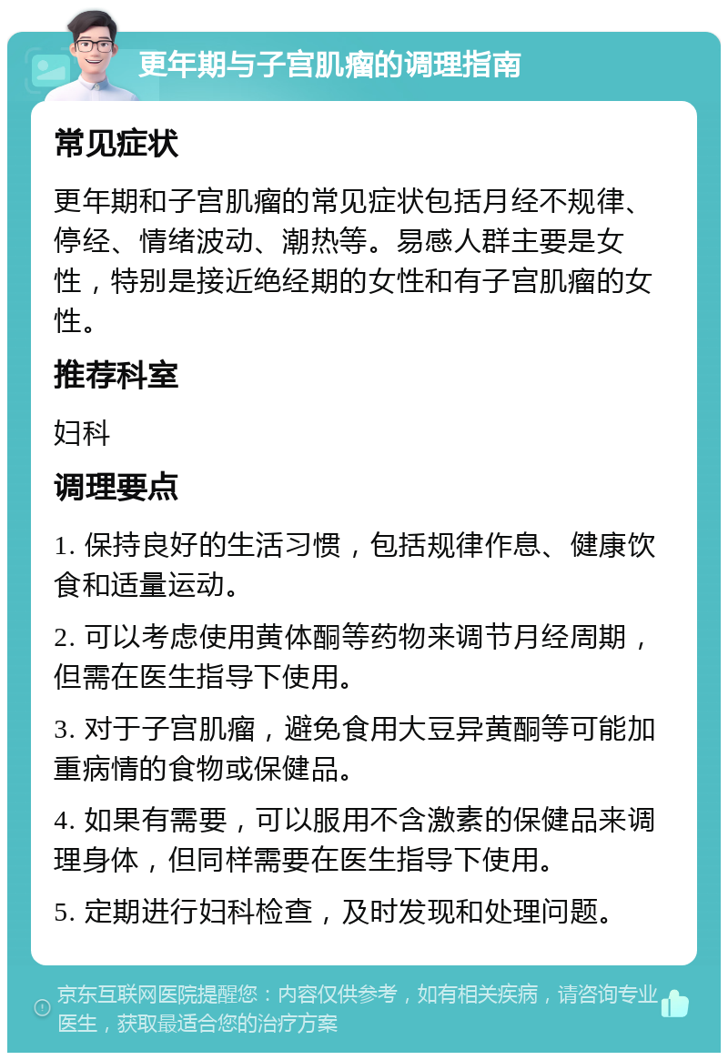 更年期与子宫肌瘤的调理指南 常见症状 更年期和子宫肌瘤的常见症状包括月经不规律、停经、情绪波动、潮热等。易感人群主要是女性，特别是接近绝经期的女性和有子宫肌瘤的女性。 推荐科室 妇科 调理要点 1. 保持良好的生活习惯，包括规律作息、健康饮食和适量运动。 2. 可以考虑使用黄体酮等药物来调节月经周期，但需在医生指导下使用。 3. 对于子宫肌瘤，避免食用大豆异黄酮等可能加重病情的食物或保健品。 4. 如果有需要，可以服用不含激素的保健品来调理身体，但同样需要在医生指导下使用。 5. 定期进行妇科检查，及时发现和处理问题。