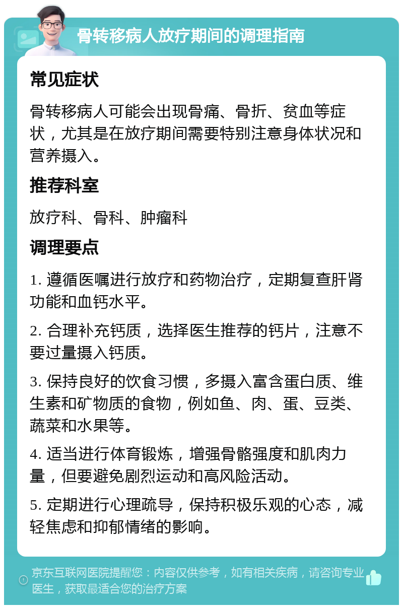 骨转移病人放疗期间的调理指南 常见症状 骨转移病人可能会出现骨痛、骨折、贫血等症状，尤其是在放疗期间需要特别注意身体状况和营养摄入。 推荐科室 放疗科、骨科、肿瘤科 调理要点 1. 遵循医嘱进行放疗和药物治疗，定期复查肝肾功能和血钙水平。 2. 合理补充钙质，选择医生推荐的钙片，注意不要过量摄入钙质。 3. 保持良好的饮食习惯，多摄入富含蛋白质、维生素和矿物质的食物，例如鱼、肉、蛋、豆类、蔬菜和水果等。 4. 适当进行体育锻炼，增强骨骼强度和肌肉力量，但要避免剧烈运动和高风险活动。 5. 定期进行心理疏导，保持积极乐观的心态，减轻焦虑和抑郁情绪的影响。