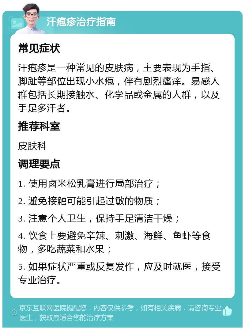 汗疱疹治疗指南 常见症状 汗疱疹是一种常见的皮肤病，主要表现为手指、脚趾等部位出现小水疱，伴有剧烈瘙痒。易感人群包括长期接触水、化学品或金属的人群，以及手足多汗者。 推荐科室 皮肤科 调理要点 1. 使用卤米松乳膏进行局部治疗； 2. 避免接触可能引起过敏的物质； 3. 注意个人卫生，保持手足清洁干燥； 4. 饮食上要避免辛辣、刺激、海鲜、鱼虾等食物，多吃蔬菜和水果； 5. 如果症状严重或反复发作，应及时就医，接受专业治疗。