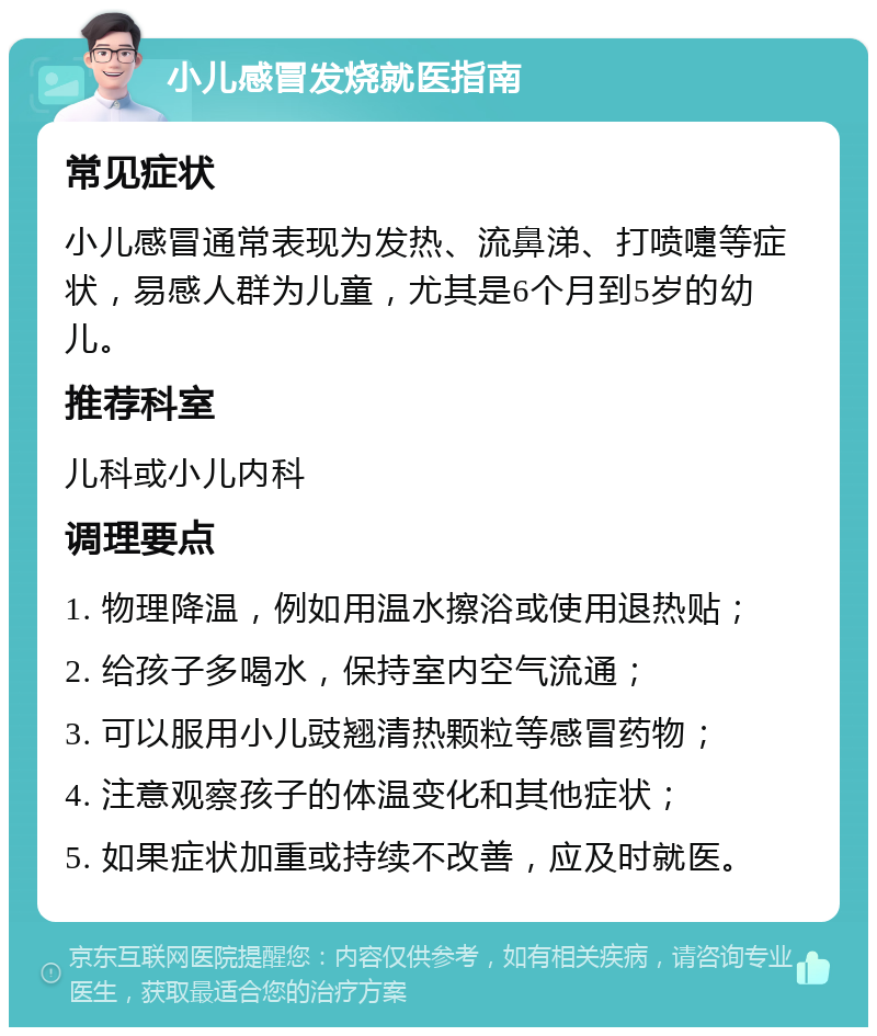 小儿感冒发烧就医指南 常见症状 小儿感冒通常表现为发热、流鼻涕、打喷嚏等症状，易感人群为儿童，尤其是6个月到5岁的幼儿。 推荐科室 儿科或小儿内科 调理要点 1. 物理降温，例如用温水擦浴或使用退热贴； 2. 给孩子多喝水，保持室内空气流通； 3. 可以服用小儿豉翘清热颗粒等感冒药物； 4. 注意观察孩子的体温变化和其他症状； 5. 如果症状加重或持续不改善，应及时就医。