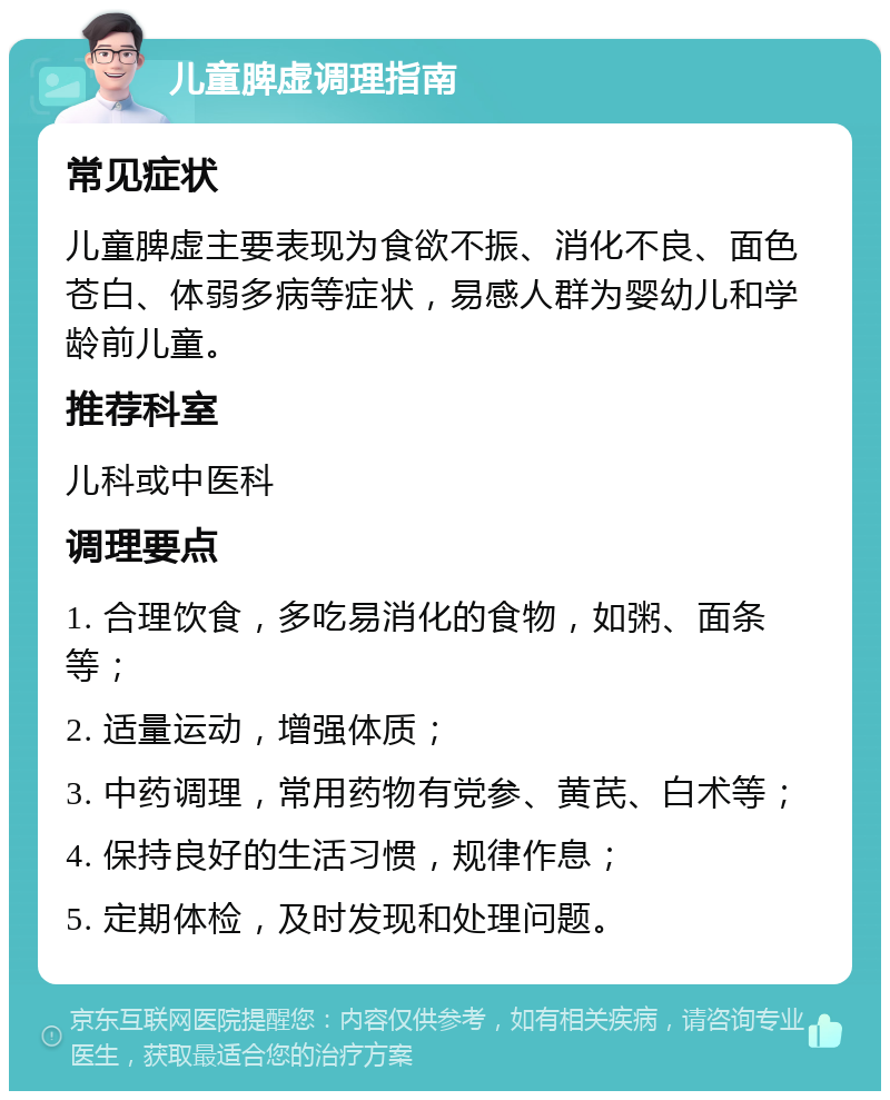 儿童脾虚调理指南 常见症状 儿童脾虚主要表现为食欲不振、消化不良、面色苍白、体弱多病等症状，易感人群为婴幼儿和学龄前儿童。 推荐科室 儿科或中医科 调理要点 1. 合理饮食，多吃易消化的食物，如粥、面条等； 2. 适量运动，增强体质； 3. 中药调理，常用药物有党参、黄芪、白术等； 4. 保持良好的生活习惯，规律作息； 5. 定期体检，及时发现和处理问题。