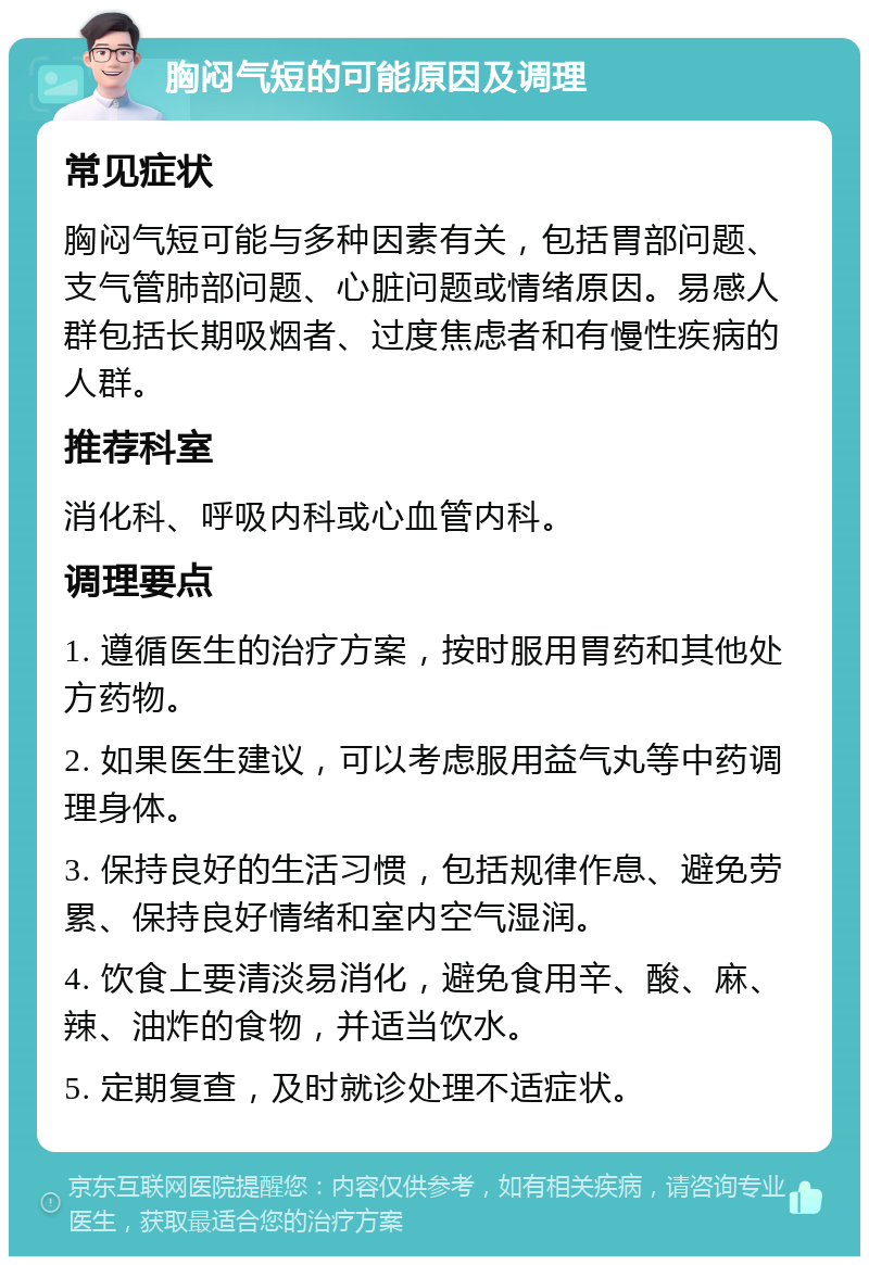 胸闷气短的可能原因及调理 常见症状 胸闷气短可能与多种因素有关，包括胃部问题、支气管肺部问题、心脏问题或情绪原因。易感人群包括长期吸烟者、过度焦虑者和有慢性疾病的人群。 推荐科室 消化科、呼吸内科或心血管内科。 调理要点 1. 遵循医生的治疗方案，按时服用胃药和其他处方药物。 2. 如果医生建议，可以考虑服用益气丸等中药调理身体。 3. 保持良好的生活习惯，包括规律作息、避免劳累、保持良好情绪和室内空气湿润。 4. 饮食上要清淡易消化，避免食用辛、酸、麻、辣、油炸的食物，并适当饮水。 5. 定期复查，及时就诊处理不适症状。