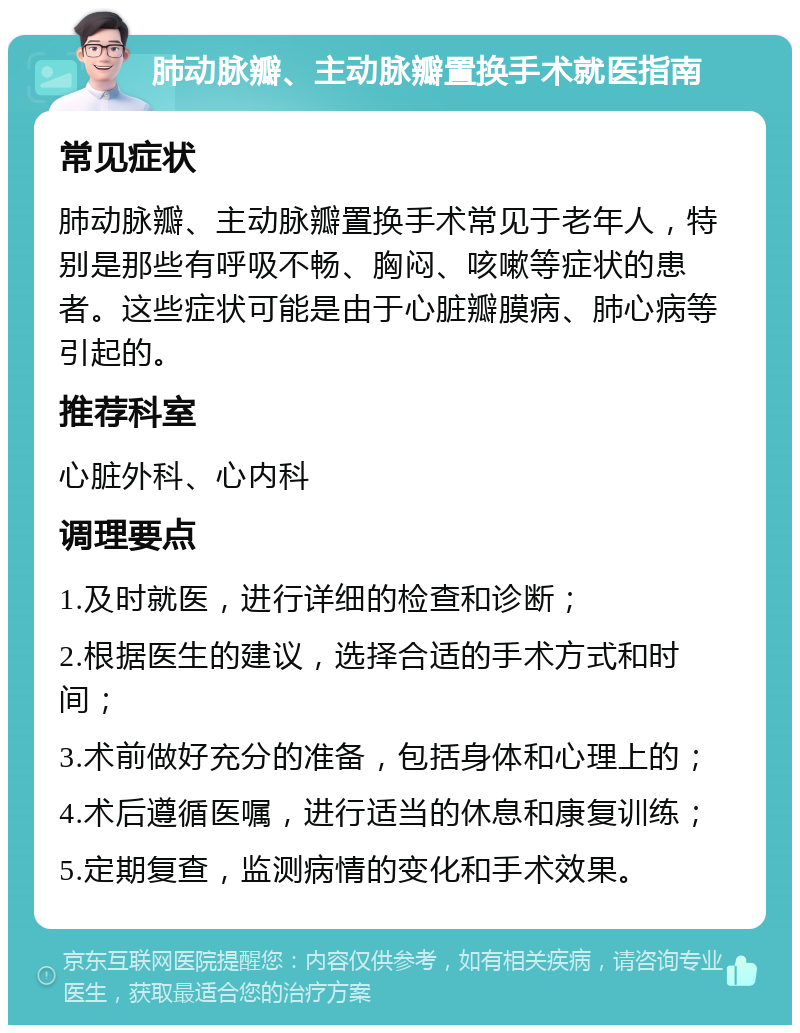 肺动脉瓣、主动脉瓣置换手术就医指南 常见症状 肺动脉瓣、主动脉瓣置换手术常见于老年人，特别是那些有呼吸不畅、胸闷、咳嗽等症状的患者。这些症状可能是由于心脏瓣膜病、肺心病等引起的。 推荐科室 心脏外科、心内科 调理要点 1.及时就医，进行详细的检查和诊断； 2.根据医生的建议，选择合适的手术方式和时间； 3.术前做好充分的准备，包括身体和心理上的； 4.术后遵循医嘱，进行适当的休息和康复训练； 5.定期复查，监测病情的变化和手术效果。