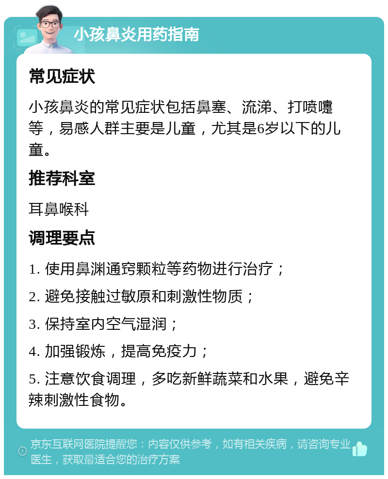 小孩鼻炎用药指南 常见症状 小孩鼻炎的常见症状包括鼻塞、流涕、打喷嚏等，易感人群主要是儿童，尤其是6岁以下的儿童。 推荐科室 耳鼻喉科 调理要点 1. 使用鼻渊通窍颗粒等药物进行治疗； 2. 避免接触过敏原和刺激性物质； 3. 保持室内空气湿润； 4. 加强锻炼，提高免疫力； 5. 注意饮食调理，多吃新鲜蔬菜和水果，避免辛辣刺激性食物。