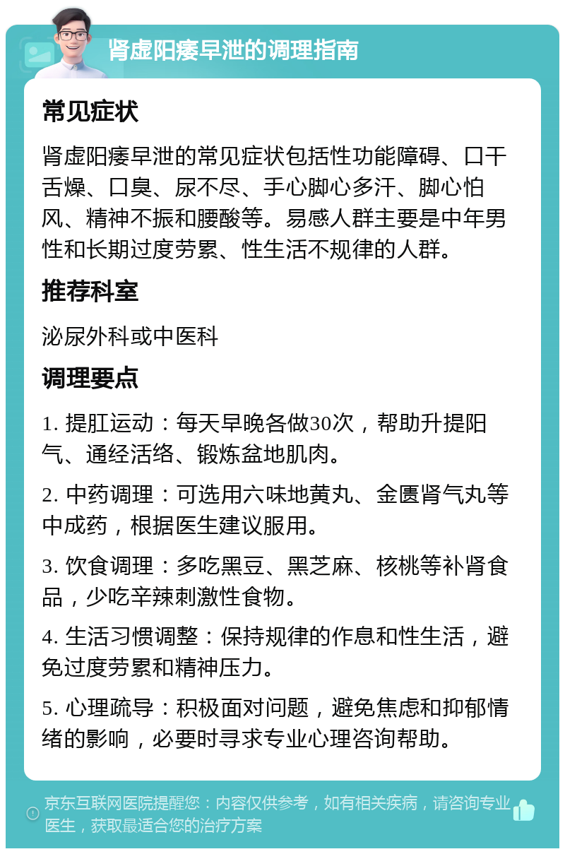 肾虚阳痿早泄的调理指南 常见症状 肾虚阳痿早泄的常见症状包括性功能障碍、口干舌燥、口臭、尿不尽、手心脚心多汗、脚心怕风、精神不振和腰酸等。易感人群主要是中年男性和长期过度劳累、性生活不规律的人群。 推荐科室 泌尿外科或中医科 调理要点 1. 提肛运动：每天早晚各做30次，帮助升提阳气、通经活络、锻炼盆地肌肉。 2. 中药调理：可选用六味地黄丸、金匮肾气丸等中成药，根据医生建议服用。 3. 饮食调理：多吃黑豆、黑芝麻、核桃等补肾食品，少吃辛辣刺激性食物。 4. 生活习惯调整：保持规律的作息和性生活，避免过度劳累和精神压力。 5. 心理疏导：积极面对问题，避免焦虑和抑郁情绪的影响，必要时寻求专业心理咨询帮助。