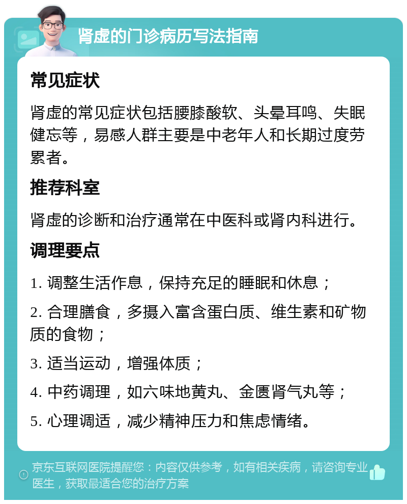 肾虚的门诊病历写法指南 常见症状 肾虚的常见症状包括腰膝酸软、头晕耳鸣、失眠健忘等，易感人群主要是中老年人和长期过度劳累者。 推荐科室 肾虚的诊断和治疗通常在中医科或肾内科进行。 调理要点 1. 调整生活作息，保持充足的睡眠和休息； 2. 合理膳食，多摄入富含蛋白质、维生素和矿物质的食物； 3. 适当运动，增强体质； 4. 中药调理，如六味地黄丸、金匮肾气丸等； 5. 心理调适，减少精神压力和焦虑情绪。