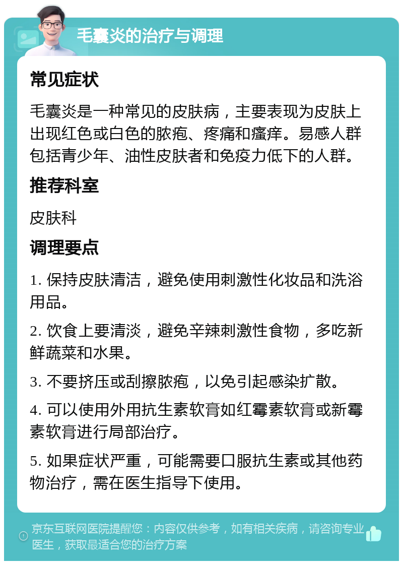 毛囊炎的治疗与调理 常见症状 毛囊炎是一种常见的皮肤病，主要表现为皮肤上出现红色或白色的脓疱、疼痛和瘙痒。易感人群包括青少年、油性皮肤者和免疫力低下的人群。 推荐科室 皮肤科 调理要点 1. 保持皮肤清洁，避免使用刺激性化妆品和洗浴用品。 2. 饮食上要清淡，避免辛辣刺激性食物，多吃新鲜蔬菜和水果。 3. 不要挤压或刮擦脓疱，以免引起感染扩散。 4. 可以使用外用抗生素软膏如红霉素软膏或新霉素软膏进行局部治疗。 5. 如果症状严重，可能需要口服抗生素或其他药物治疗，需在医生指导下使用。