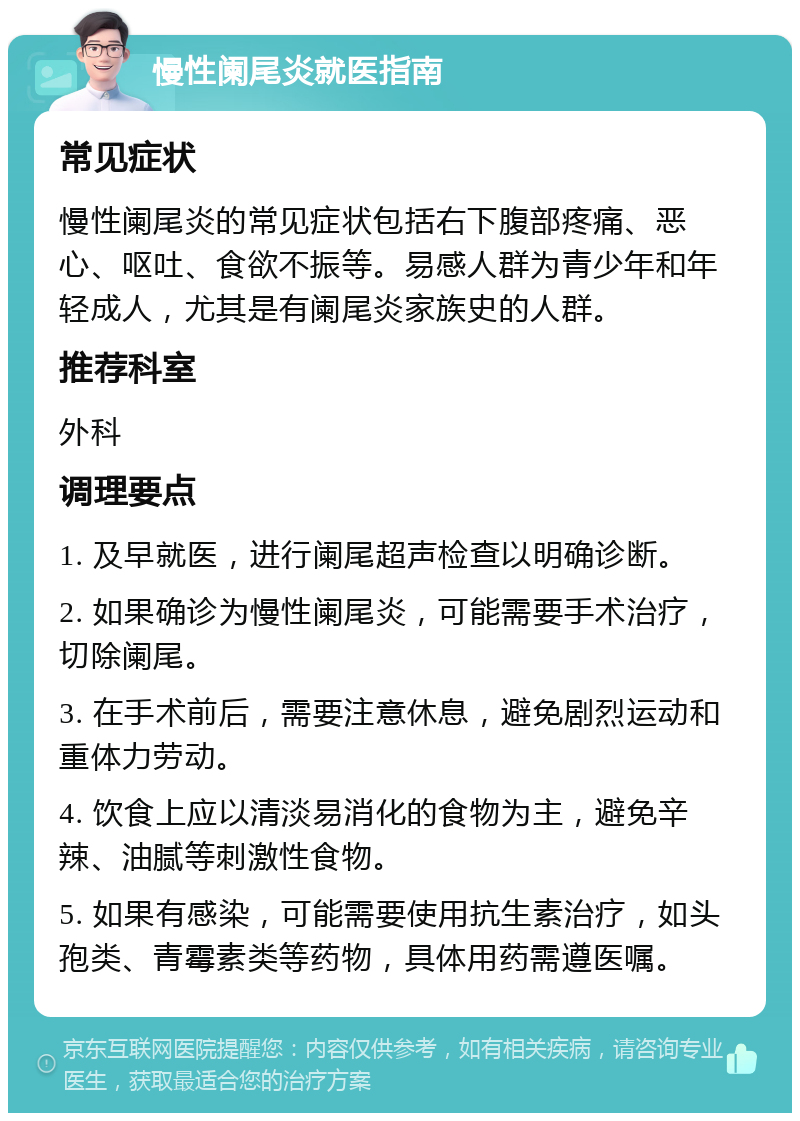 慢性阑尾炎就医指南 常见症状 慢性阑尾炎的常见症状包括右下腹部疼痛、恶心、呕吐、食欲不振等。易感人群为青少年和年轻成人，尤其是有阑尾炎家族史的人群。 推荐科室 外科 调理要点 1. 及早就医，进行阑尾超声检查以明确诊断。 2. 如果确诊为慢性阑尾炎，可能需要手术治疗，切除阑尾。 3. 在手术前后，需要注意休息，避免剧烈运动和重体力劳动。 4. 饮食上应以清淡易消化的食物为主，避免辛辣、油腻等刺激性食物。 5. 如果有感染，可能需要使用抗生素治疗，如头孢类、青霉素类等药物，具体用药需遵医嘱。