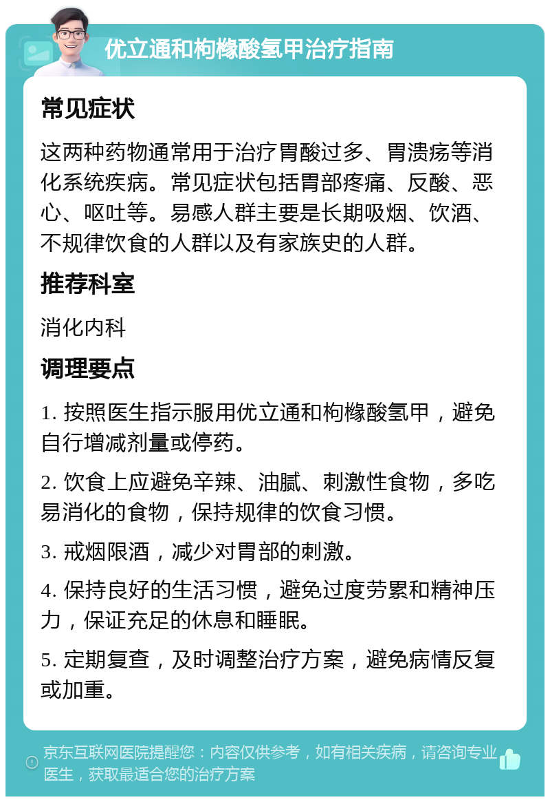 优立通和枸橼酸氢甲治疗指南 常见症状 这两种药物通常用于治疗胃酸过多、胃溃疡等消化系统疾病。常见症状包括胃部疼痛、反酸、恶心、呕吐等。易感人群主要是长期吸烟、饮酒、不规律饮食的人群以及有家族史的人群。 推荐科室 消化内科 调理要点 1. 按照医生指示服用优立通和枸橼酸氢甲，避免自行增减剂量或停药。 2. 饮食上应避免辛辣、油腻、刺激性食物，多吃易消化的食物，保持规律的饮食习惯。 3. 戒烟限酒，减少对胃部的刺激。 4. 保持良好的生活习惯，避免过度劳累和精神压力，保证充足的休息和睡眠。 5. 定期复查，及时调整治疗方案，避免病情反复或加重。