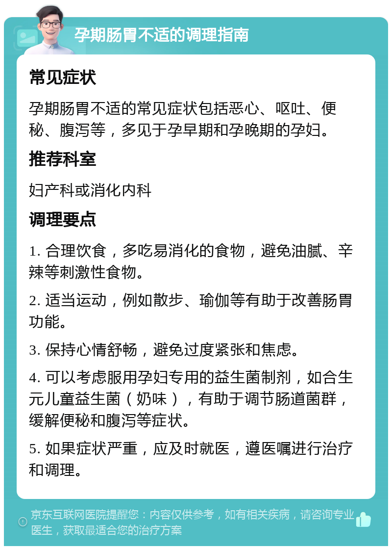 孕期肠胃不适的调理指南 常见症状 孕期肠胃不适的常见症状包括恶心、呕吐、便秘、腹泻等，多见于孕早期和孕晚期的孕妇。 推荐科室 妇产科或消化内科 调理要点 1. 合理饮食，多吃易消化的食物，避免油腻、辛辣等刺激性食物。 2. 适当运动，例如散步、瑜伽等有助于改善肠胃功能。 3. 保持心情舒畅，避免过度紧张和焦虑。 4. 可以考虑服用孕妇专用的益生菌制剂，如合生元儿童益生菌（奶味），有助于调节肠道菌群，缓解便秘和腹泻等症状。 5. 如果症状严重，应及时就医，遵医嘱进行治疗和调理。