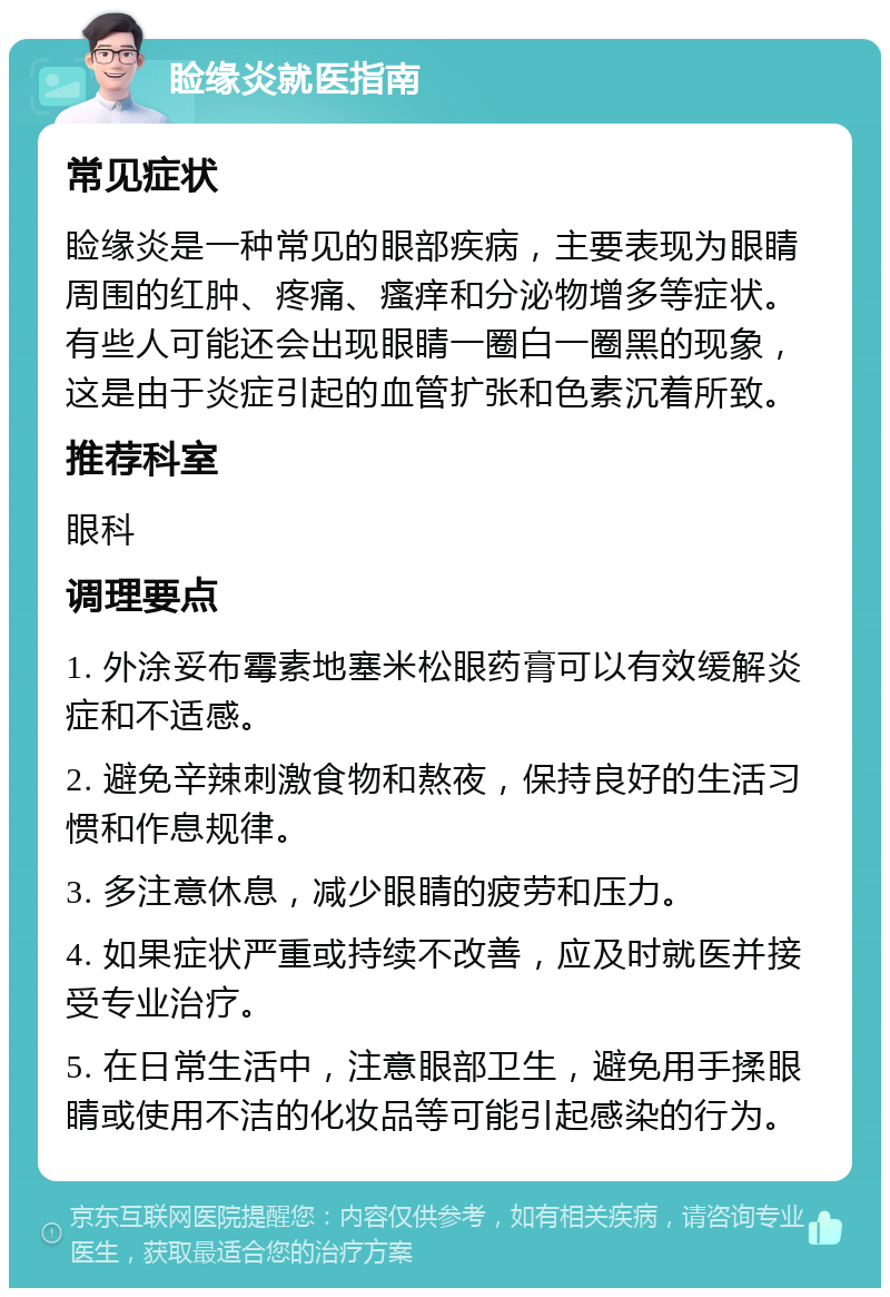 睑缘炎就医指南 常见症状 睑缘炎是一种常见的眼部疾病，主要表现为眼睛周围的红肿、疼痛、瘙痒和分泌物增多等症状。有些人可能还会出现眼睛一圈白一圈黑的现象，这是由于炎症引起的血管扩张和色素沉着所致。 推荐科室 眼科 调理要点 1. 外涂妥布霉素地塞米松眼药膏可以有效缓解炎症和不适感。 2. 避免辛辣刺激食物和熬夜，保持良好的生活习惯和作息规律。 3. 多注意休息，减少眼睛的疲劳和压力。 4. 如果症状严重或持续不改善，应及时就医并接受专业治疗。 5. 在日常生活中，注意眼部卫生，避免用手揉眼睛或使用不洁的化妆品等可能引起感染的行为。