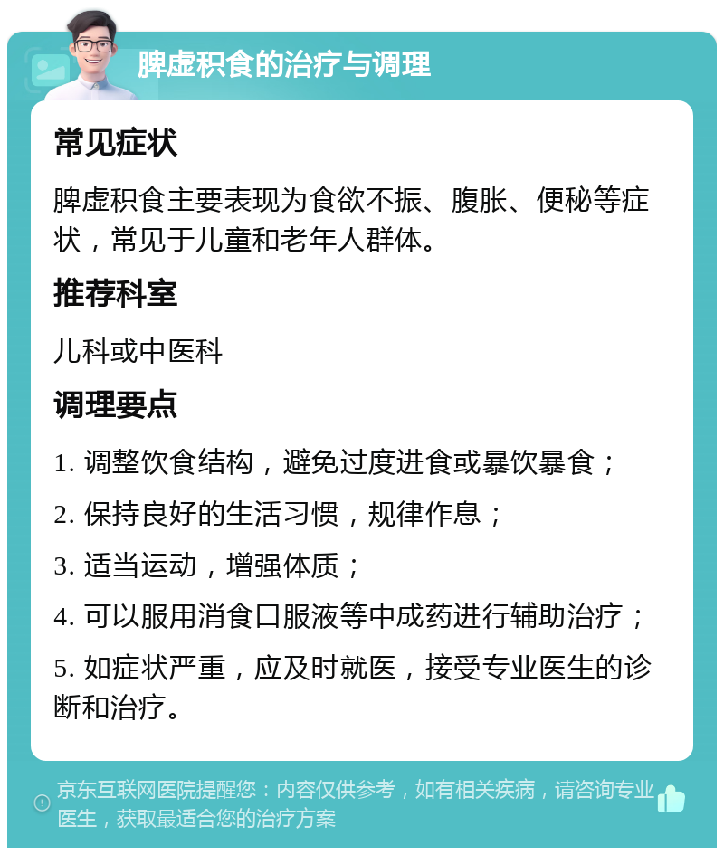 脾虚积食的治疗与调理 常见症状 脾虚积食主要表现为食欲不振、腹胀、便秘等症状，常见于儿童和老年人群体。 推荐科室 儿科或中医科 调理要点 1. 调整饮食结构，避免过度进食或暴饮暴食； 2. 保持良好的生活习惯，规律作息； 3. 适当运动，增强体质； 4. 可以服用消食口服液等中成药进行辅助治疗； 5. 如症状严重，应及时就医，接受专业医生的诊断和治疗。