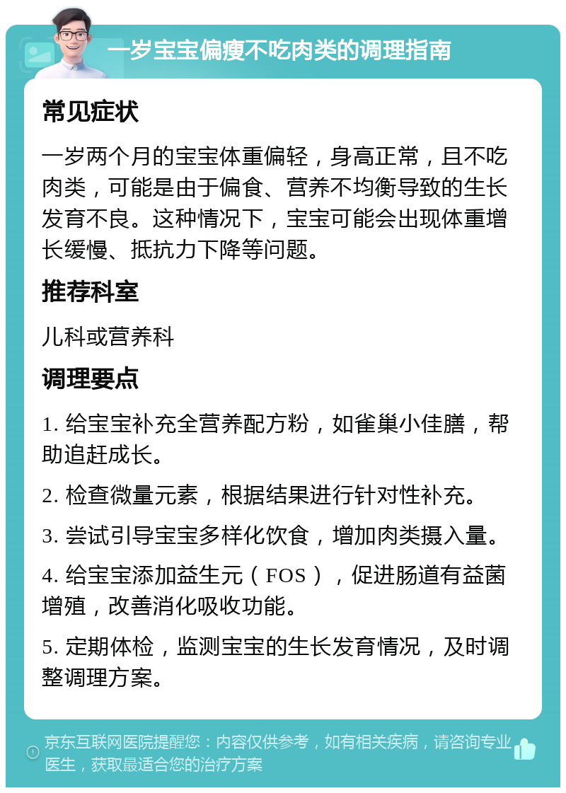 一岁宝宝偏瘦不吃肉类的调理指南 常见症状 一岁两个月的宝宝体重偏轻，身高正常，且不吃肉类，可能是由于偏食、营养不均衡导致的生长发育不良。这种情况下，宝宝可能会出现体重增长缓慢、抵抗力下降等问题。 推荐科室 儿科或营养科 调理要点 1. 给宝宝补充全营养配方粉，如雀巢小佳膳，帮助追赶成长。 2. 检查微量元素，根据结果进行针对性补充。 3. 尝试引导宝宝多样化饮食，增加肉类摄入量。 4. 给宝宝添加益生元（FOS），促进肠道有益菌增殖，改善消化吸收功能。 5. 定期体检，监测宝宝的生长发育情况，及时调整调理方案。