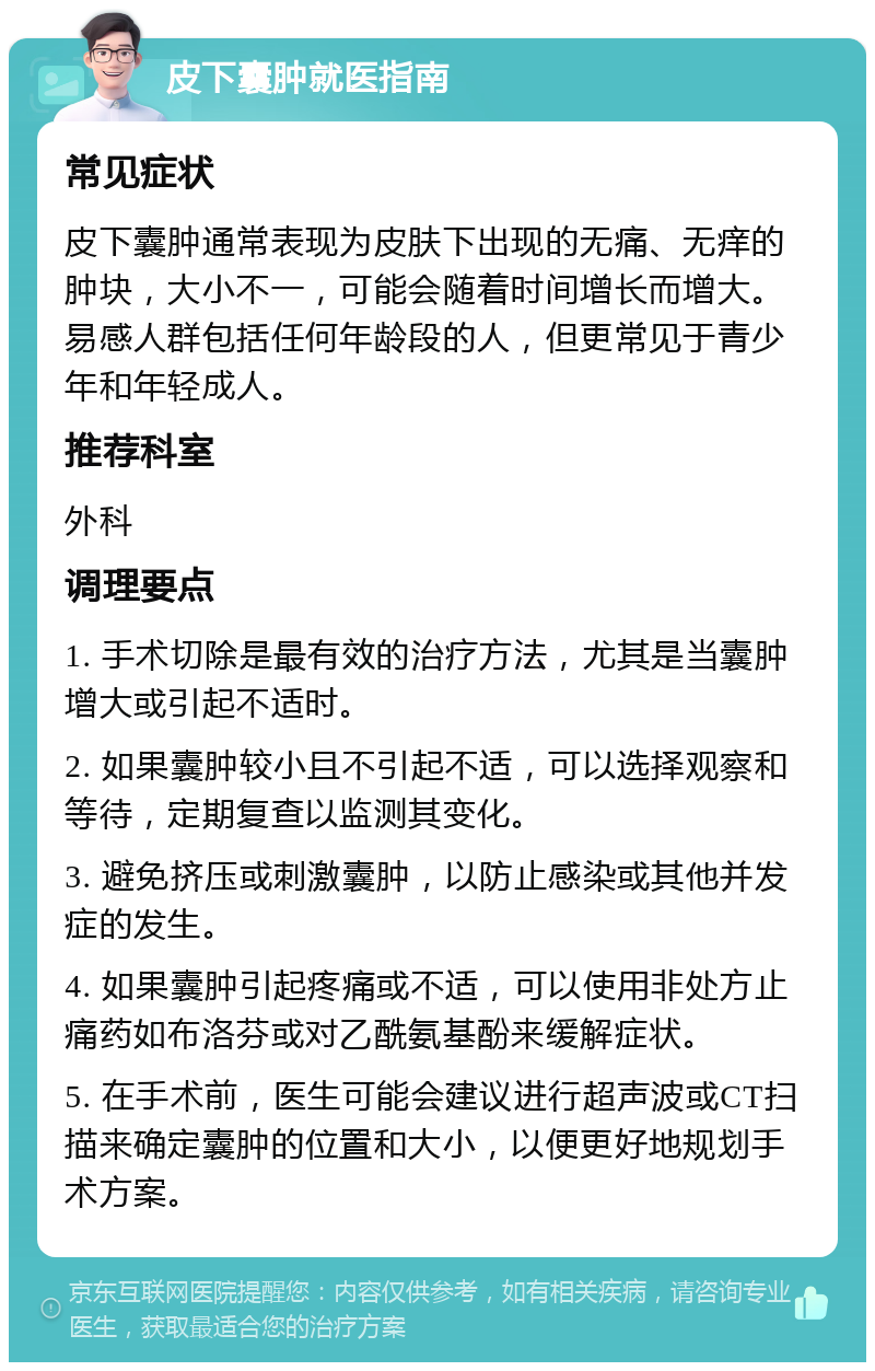 皮下囊肿就医指南 常见症状 皮下囊肿通常表现为皮肤下出现的无痛、无痒的肿块，大小不一，可能会随着时间增长而增大。易感人群包括任何年龄段的人，但更常见于青少年和年轻成人。 推荐科室 外科 调理要点 1. 手术切除是最有效的治疗方法，尤其是当囊肿增大或引起不适时。 2. 如果囊肿较小且不引起不适，可以选择观察和等待，定期复查以监测其变化。 3. 避免挤压或刺激囊肿，以防止感染或其他并发症的发生。 4. 如果囊肿引起疼痛或不适，可以使用非处方止痛药如布洛芬或对乙酰氨基酚来缓解症状。 5. 在手术前，医生可能会建议进行超声波或CT扫描来确定囊肿的位置和大小，以便更好地规划手术方案。