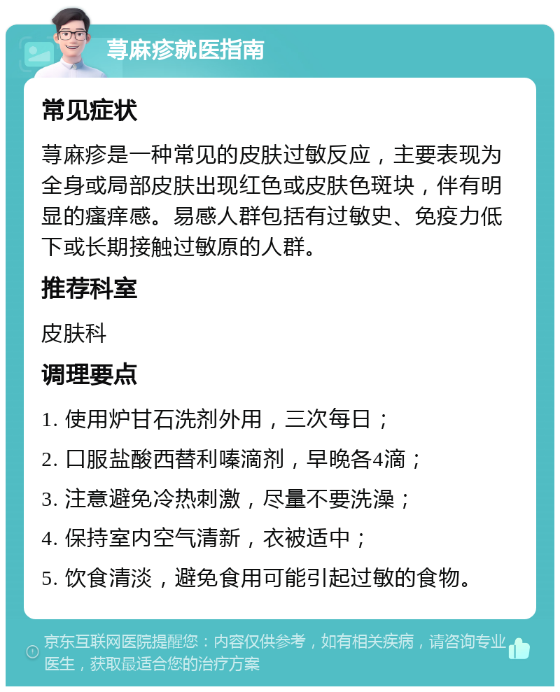 荨麻疹就医指南 常见症状 荨麻疹是一种常见的皮肤过敏反应，主要表现为全身或局部皮肤出现红色或皮肤色斑块，伴有明显的瘙痒感。易感人群包括有过敏史、免疫力低下或长期接触过敏原的人群。 推荐科室 皮肤科 调理要点 1. 使用炉甘石洗剂外用，三次每日； 2. 口服盐酸西替利嗪滴剂，早晚各4滴； 3. 注意避免冷热刺激，尽量不要洗澡； 4. 保持室内空气清新，衣被适中； 5. 饮食清淡，避免食用可能引起过敏的食物。