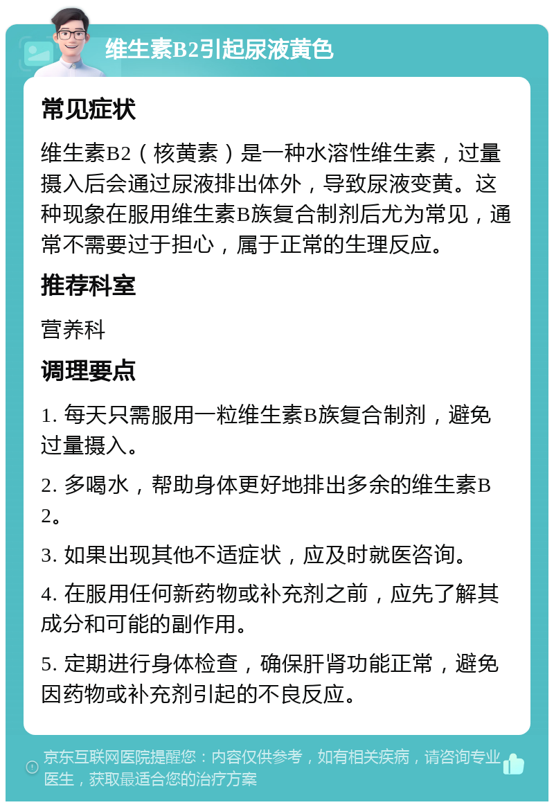 维生素B2引起尿液黄色 常见症状 维生素B2（核黄素）是一种水溶性维生素，过量摄入后会通过尿液排出体外，导致尿液变黄。这种现象在服用维生素B族复合制剂后尤为常见，通常不需要过于担心，属于正常的生理反应。 推荐科室 营养科 调理要点 1. 每天只需服用一粒维生素B族复合制剂，避免过量摄入。 2. 多喝水，帮助身体更好地排出多余的维生素B2。 3. 如果出现其他不适症状，应及时就医咨询。 4. 在服用任何新药物或补充剂之前，应先了解其成分和可能的副作用。 5. 定期进行身体检查，确保肝肾功能正常，避免因药物或补充剂引起的不良反应。