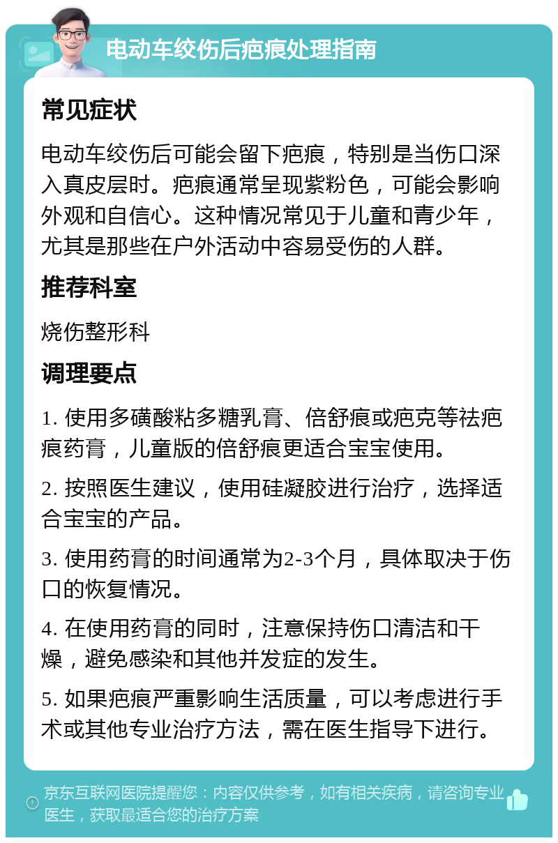 电动车绞伤后疤痕处理指南 常见症状 电动车绞伤后可能会留下疤痕，特别是当伤口深入真皮层时。疤痕通常呈现紫粉色，可能会影响外观和自信心。这种情况常见于儿童和青少年，尤其是那些在户外活动中容易受伤的人群。 推荐科室 烧伤整形科 调理要点 1. 使用多磺酸粘多糖乳膏、倍舒痕或疤克等祛疤痕药膏，儿童版的倍舒痕更适合宝宝使用。 2. 按照医生建议，使用硅凝胶进行治疗，选择适合宝宝的产品。 3. 使用药膏的时间通常为2-3个月，具体取决于伤口的恢复情况。 4. 在使用药膏的同时，注意保持伤口清洁和干燥，避免感染和其他并发症的发生。 5. 如果疤痕严重影响生活质量，可以考虑进行手术或其他专业治疗方法，需在医生指导下进行。