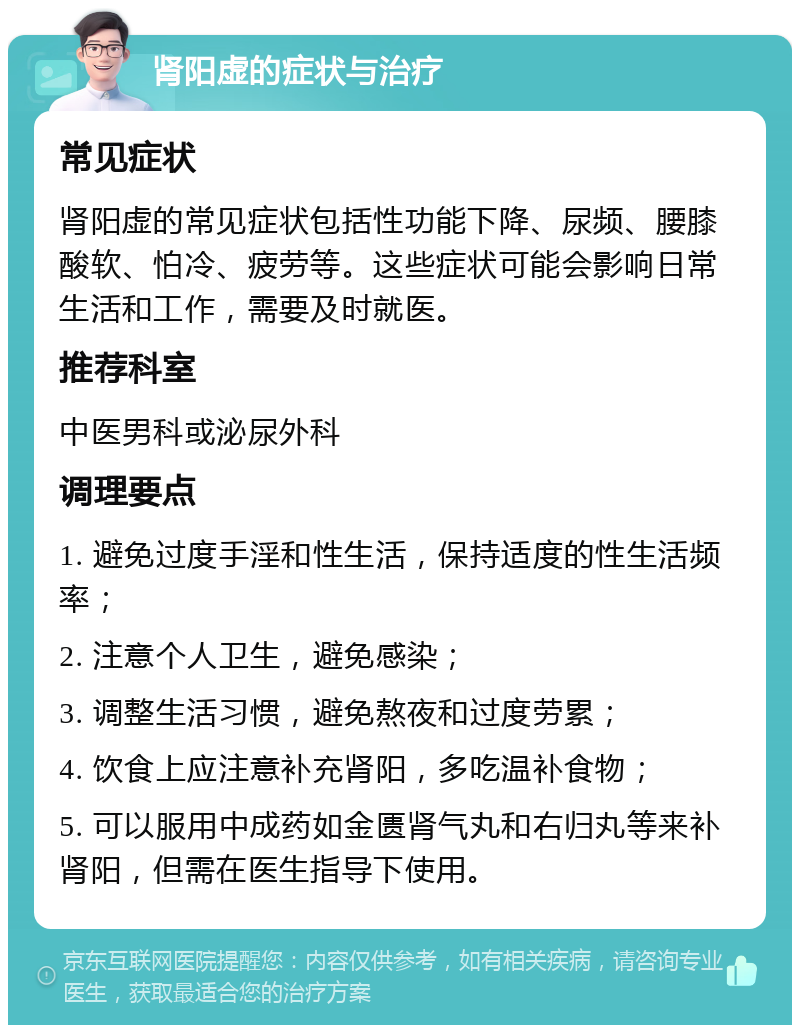 肾阳虚的症状与治疗 常见症状 肾阳虚的常见症状包括性功能下降、尿频、腰膝酸软、怕冷、疲劳等。这些症状可能会影响日常生活和工作，需要及时就医。 推荐科室 中医男科或泌尿外科 调理要点 1. 避免过度手淫和性生活，保持适度的性生活频率； 2. 注意个人卫生，避免感染； 3. 调整生活习惯，避免熬夜和过度劳累； 4. 饮食上应注意补充肾阳，多吃温补食物； 5. 可以服用中成药如金匮肾气丸和右归丸等来补肾阳，但需在医生指导下使用。