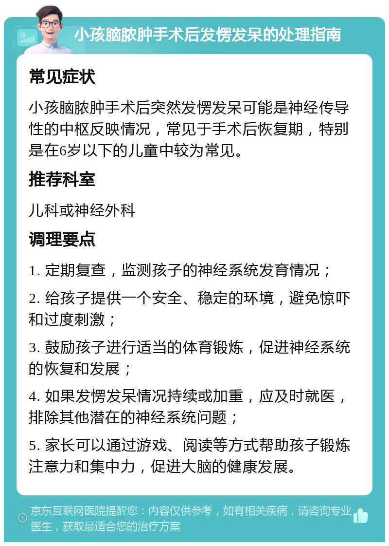 小孩脑脓肿手术后发愣发呆的处理指南 常见症状 小孩脑脓肿手术后突然发愣发呆可能是神经传导性的中枢反映情况，常见于手术后恢复期，特别是在6岁以下的儿童中较为常见。 推荐科室 儿科或神经外科 调理要点 1. 定期复查，监测孩子的神经系统发育情况； 2. 给孩子提供一个安全、稳定的环境，避免惊吓和过度刺激； 3. 鼓励孩子进行适当的体育锻炼，促进神经系统的恢复和发展； 4. 如果发愣发呆情况持续或加重，应及时就医，排除其他潜在的神经系统问题； 5. 家长可以通过游戏、阅读等方式帮助孩子锻炼注意力和集中力，促进大脑的健康发展。