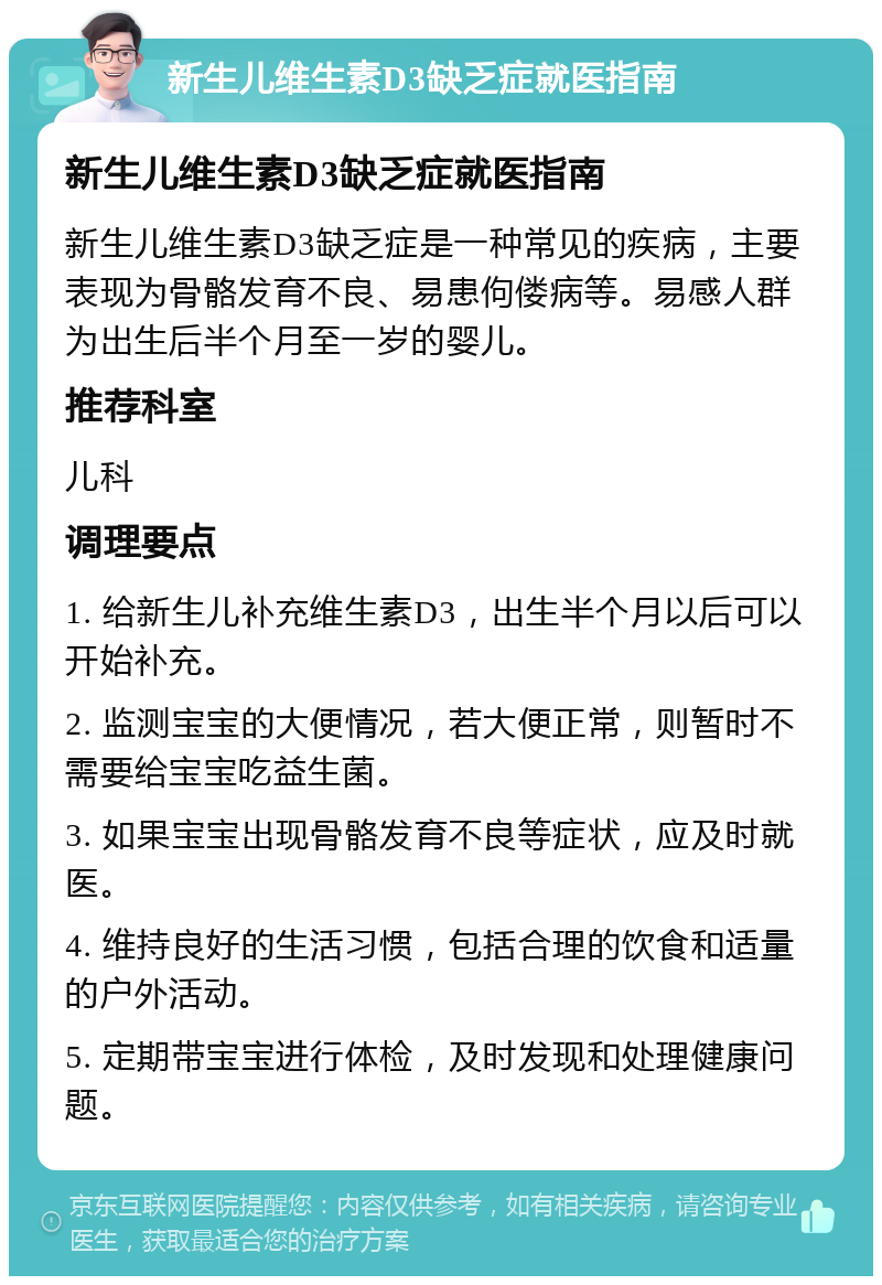 新生儿维生素D3缺乏症就医指南 新生儿维生素D3缺乏症就医指南 新生儿维生素D3缺乏症是一种常见的疾病，主要表现为骨骼发育不良、易患佝偻病等。易感人群为出生后半个月至一岁的婴儿。 推荐科室 儿科 调理要点 1. 给新生儿补充维生素D3，出生半个月以后可以开始补充。 2. 监测宝宝的大便情况，若大便正常，则暂时不需要给宝宝吃益生菌。 3. 如果宝宝出现骨骼发育不良等症状，应及时就医。 4. 维持良好的生活习惯，包括合理的饮食和适量的户外活动。 5. 定期带宝宝进行体检，及时发现和处理健康问题。