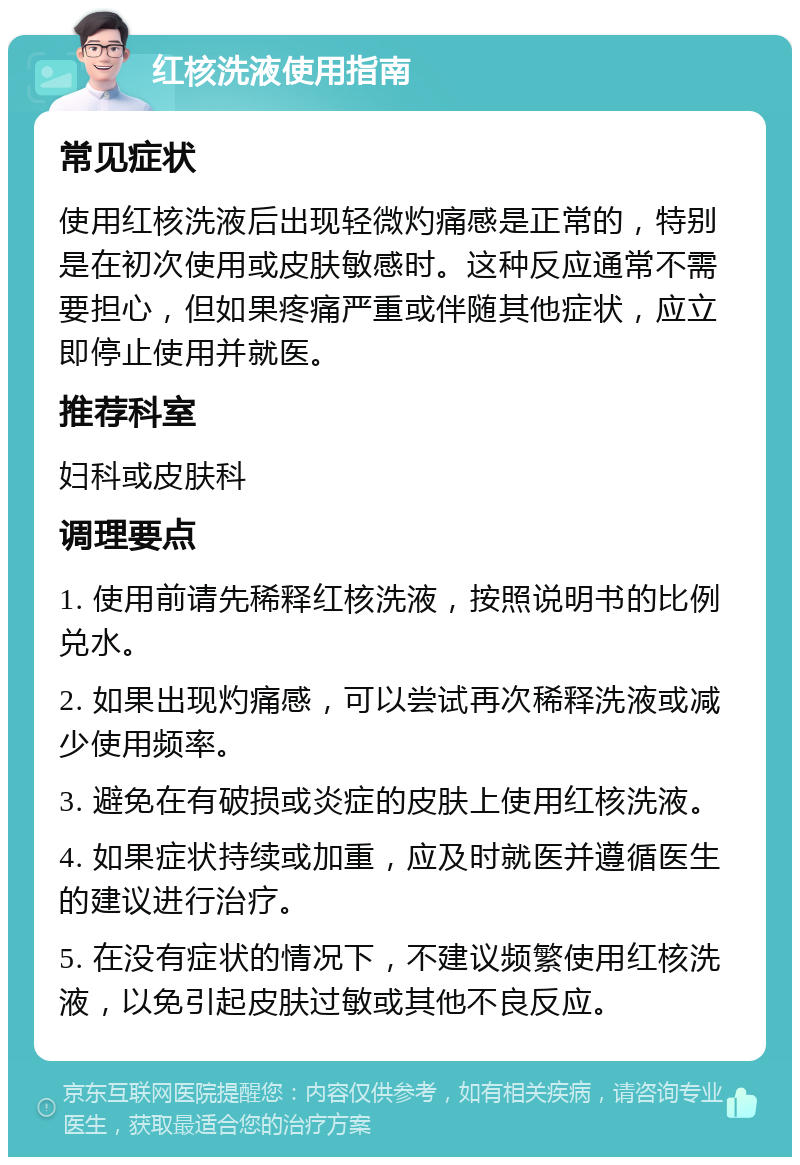 红核洗液使用指南 常见症状 使用红核洗液后出现轻微灼痛感是正常的，特别是在初次使用或皮肤敏感时。这种反应通常不需要担心，但如果疼痛严重或伴随其他症状，应立即停止使用并就医。 推荐科室 妇科或皮肤科 调理要点 1. 使用前请先稀释红核洗液，按照说明书的比例兑水。 2. 如果出现灼痛感，可以尝试再次稀释洗液或减少使用频率。 3. 避免在有破损或炎症的皮肤上使用红核洗液。 4. 如果症状持续或加重，应及时就医并遵循医生的建议进行治疗。 5. 在没有症状的情况下，不建议频繁使用红核洗液，以免引起皮肤过敏或其他不良反应。