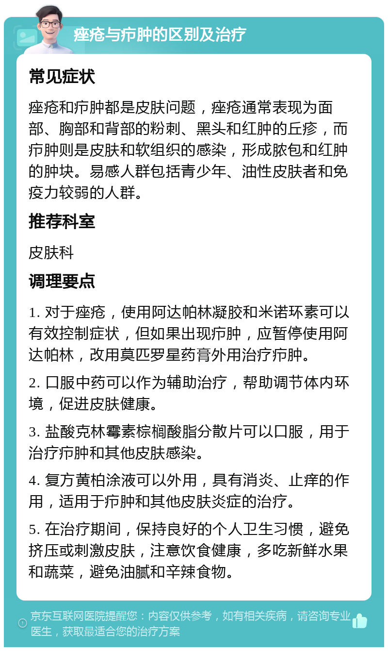 痤疮与疖肿的区别及治疗 常见症状 痤疮和疖肿都是皮肤问题，痤疮通常表现为面部、胸部和背部的粉刺、黑头和红肿的丘疹，而疖肿则是皮肤和软组织的感染，形成脓包和红肿的肿块。易感人群包括青少年、油性皮肤者和免疫力较弱的人群。 推荐科室 皮肤科 调理要点 1. 对于痤疮，使用阿达帕林凝胶和米诺环素可以有效控制症状，但如果出现疖肿，应暂停使用阿达帕林，改用莫匹罗星药膏外用治疗疖肿。 2. 口服中药可以作为辅助治疗，帮助调节体内环境，促进皮肤健康。 3. 盐酸克林霉素棕榈酸脂分散片可以口服，用于治疗疖肿和其他皮肤感染。 4. 复方黄柏涂液可以外用，具有消炎、止痒的作用，适用于疖肿和其他皮肤炎症的治疗。 5. 在治疗期间，保持良好的个人卫生习惯，避免挤压或刺激皮肤，注意饮食健康，多吃新鲜水果和蔬菜，避免油腻和辛辣食物。