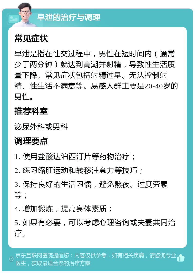 早泄的治疗与调理 常见症状 早泄是指在性交过程中，男性在短时间内（通常少于两分钟）就达到高潮并射精，导致性生活质量下降。常见症状包括射精过早、无法控制射精、性生活不满意等。易感人群主要是20-40岁的男性。 推荐科室 泌尿外科或男科 调理要点 1. 使用盐酸达泊西汀片等药物治疗； 2. 练习缩肛运动和转移注意力等技巧； 3. 保持良好的生活习惯，避免熬夜、过度劳累等； 4. 增加锻炼，提高身体素质； 5. 如果有必要，可以考虑心理咨询或夫妻共同治疗。