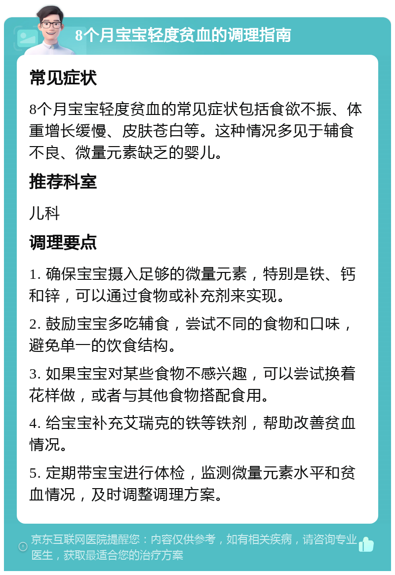 8个月宝宝轻度贫血的调理指南 常见症状 8个月宝宝轻度贫血的常见症状包括食欲不振、体重增长缓慢、皮肤苍白等。这种情况多见于辅食不良、微量元素缺乏的婴儿。 推荐科室 儿科 调理要点 1. 确保宝宝摄入足够的微量元素，特别是铁、钙和锌，可以通过食物或补充剂来实现。 2. 鼓励宝宝多吃辅食，尝试不同的食物和口味，避免单一的饮食结构。 3. 如果宝宝对某些食物不感兴趣，可以尝试换着花样做，或者与其他食物搭配食用。 4. 给宝宝补充艾瑞克的铁等铁剂，帮助改善贫血情况。 5. 定期带宝宝进行体检，监测微量元素水平和贫血情况，及时调整调理方案。