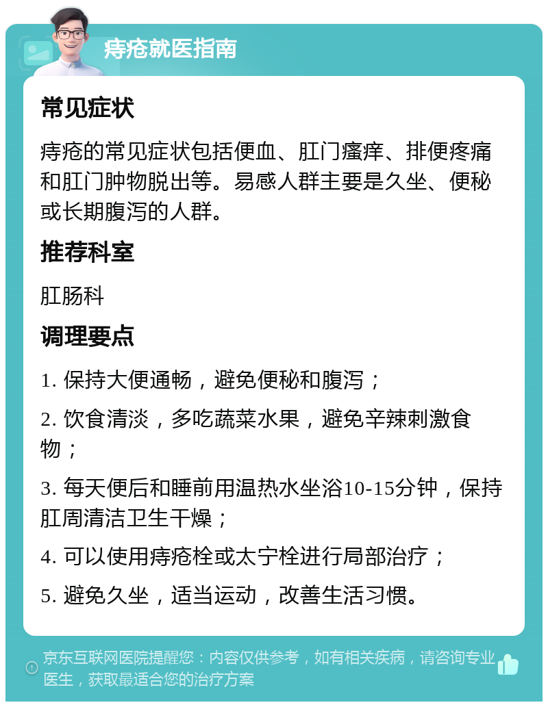 痔疮就医指南 常见症状 痔疮的常见症状包括便血、肛门瘙痒、排便疼痛和肛门肿物脱出等。易感人群主要是久坐、便秘或长期腹泻的人群。 推荐科室 肛肠科 调理要点 1. 保持大便通畅，避免便秘和腹泻； 2. 饮食清淡，多吃蔬菜水果，避免辛辣刺激食物； 3. 每天便后和睡前用温热水坐浴10-15分钟，保持肛周清洁卫生干燥； 4. 可以使用痔疮栓或太宁栓进行局部治疗； 5. 避免久坐，适当运动，改善生活习惯。