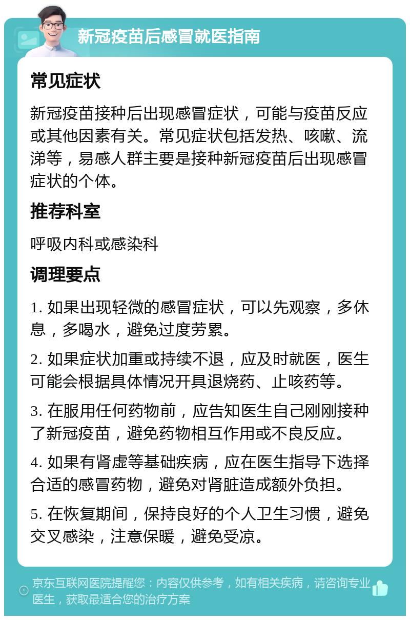 新冠疫苗后感冒就医指南 常见症状 新冠疫苗接种后出现感冒症状，可能与疫苗反应或其他因素有关。常见症状包括发热、咳嗽、流涕等，易感人群主要是接种新冠疫苗后出现感冒症状的个体。 推荐科室 呼吸内科或感染科 调理要点 1. 如果出现轻微的感冒症状，可以先观察，多休息，多喝水，避免过度劳累。 2. 如果症状加重或持续不退，应及时就医，医生可能会根据具体情况开具退烧药、止咳药等。 3. 在服用任何药物前，应告知医生自己刚刚接种了新冠疫苗，避免药物相互作用或不良反应。 4. 如果有肾虚等基础疾病，应在医生指导下选择合适的感冒药物，避免对肾脏造成额外负担。 5. 在恢复期间，保持良好的个人卫生习惯，避免交叉感染，注意保暖，避免受凉。