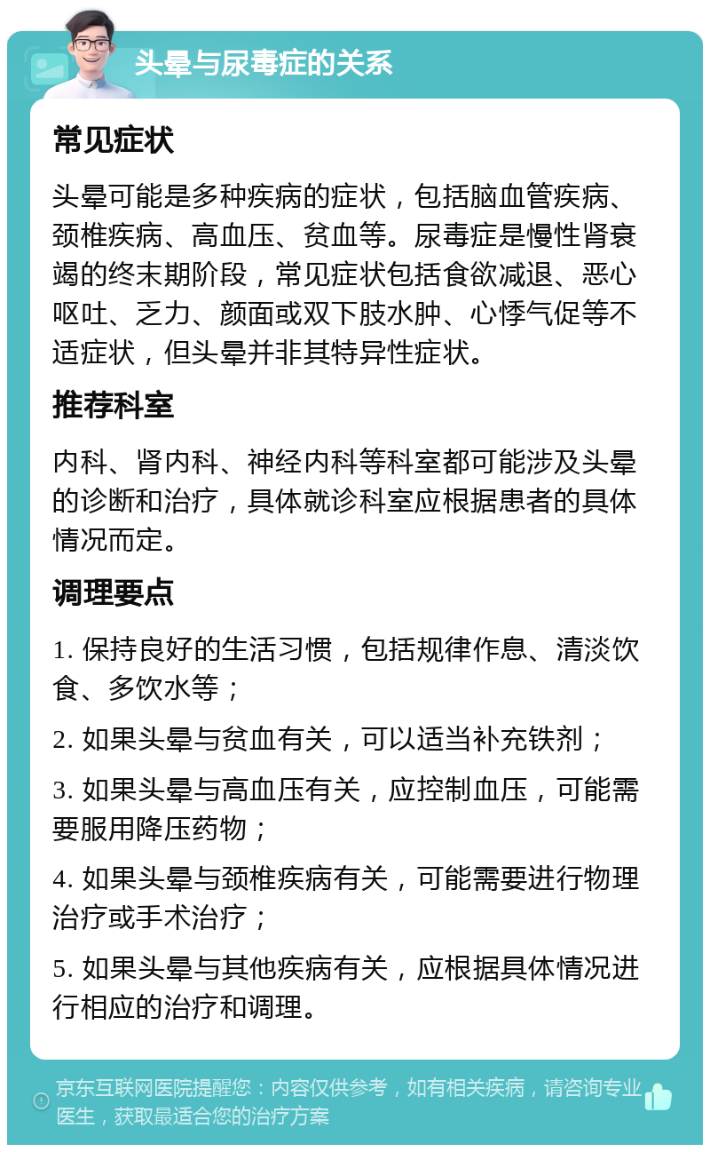 头晕与尿毒症的关系 常见症状 头晕可能是多种疾病的症状，包括脑血管疾病、颈椎疾病、高血压、贫血等。尿毒症是慢性肾衰竭的终末期阶段，常见症状包括食欲减退、恶心呕吐、乏力、颜面或双下肢水肿、心悸气促等不适症状，但头晕并非其特异性症状。 推荐科室 内科、肾内科、神经内科等科室都可能涉及头晕的诊断和治疗，具体就诊科室应根据患者的具体情况而定。 调理要点 1. 保持良好的生活习惯，包括规律作息、清淡饮食、多饮水等； 2. 如果头晕与贫血有关，可以适当补充铁剂； 3. 如果头晕与高血压有关，应控制血压，可能需要服用降压药物； 4. 如果头晕与颈椎疾病有关，可能需要进行物理治疗或手术治疗； 5. 如果头晕与其他疾病有关，应根据具体情况进行相应的治疗和调理。