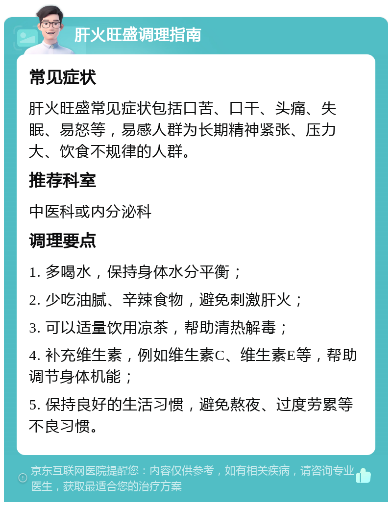 肝火旺盛调理指南 常见症状 肝火旺盛常见症状包括口苦、口干、头痛、失眠、易怒等，易感人群为长期精神紧张、压力大、饮食不规律的人群。 推荐科室 中医科或内分泌科 调理要点 1. 多喝水，保持身体水分平衡； 2. 少吃油腻、辛辣食物，避免刺激肝火； 3. 可以适量饮用凉茶，帮助清热解毒； 4. 补充维生素，例如维生素C、维生素E等，帮助调节身体机能； 5. 保持良好的生活习惯，避免熬夜、过度劳累等不良习惯。