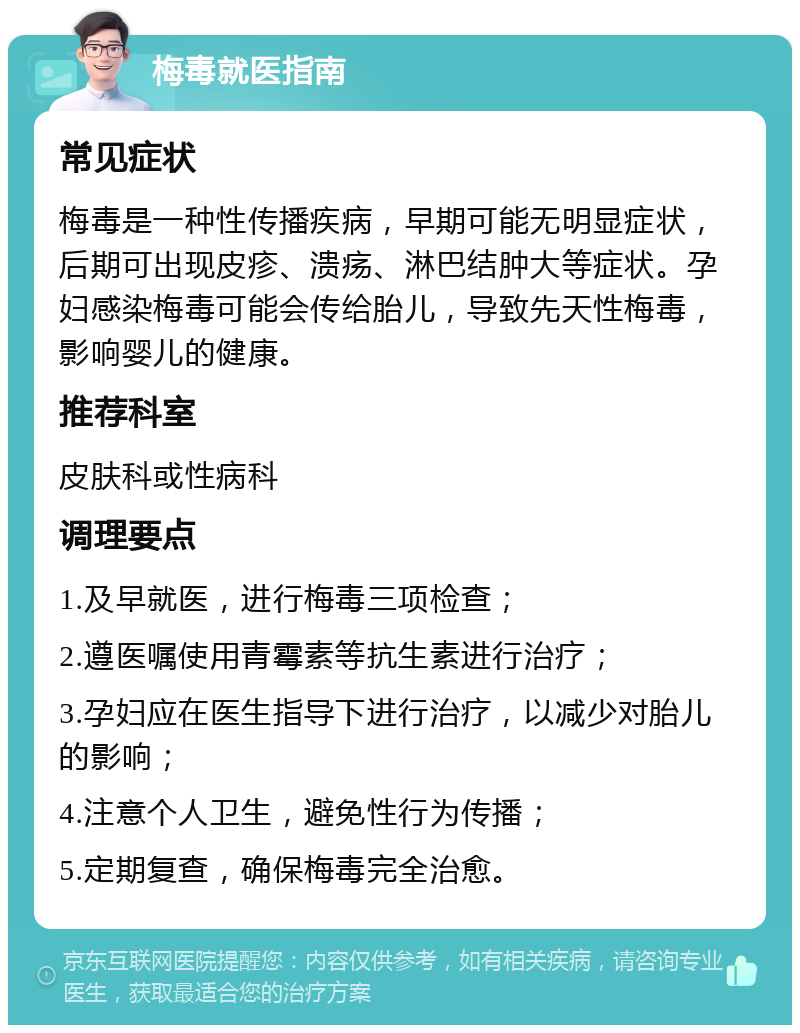 梅毒就医指南 常见症状 梅毒是一种性传播疾病，早期可能无明显症状，后期可出现皮疹、溃疡、淋巴结肿大等症状。孕妇感染梅毒可能会传给胎儿，导致先天性梅毒，影响婴儿的健康。 推荐科室 皮肤科或性病科 调理要点 1.及早就医，进行梅毒三项检查； 2.遵医嘱使用青霉素等抗生素进行治疗； 3.孕妇应在医生指导下进行治疗，以减少对胎儿的影响； 4.注意个人卫生，避免性行为传播； 5.定期复查，确保梅毒完全治愈。