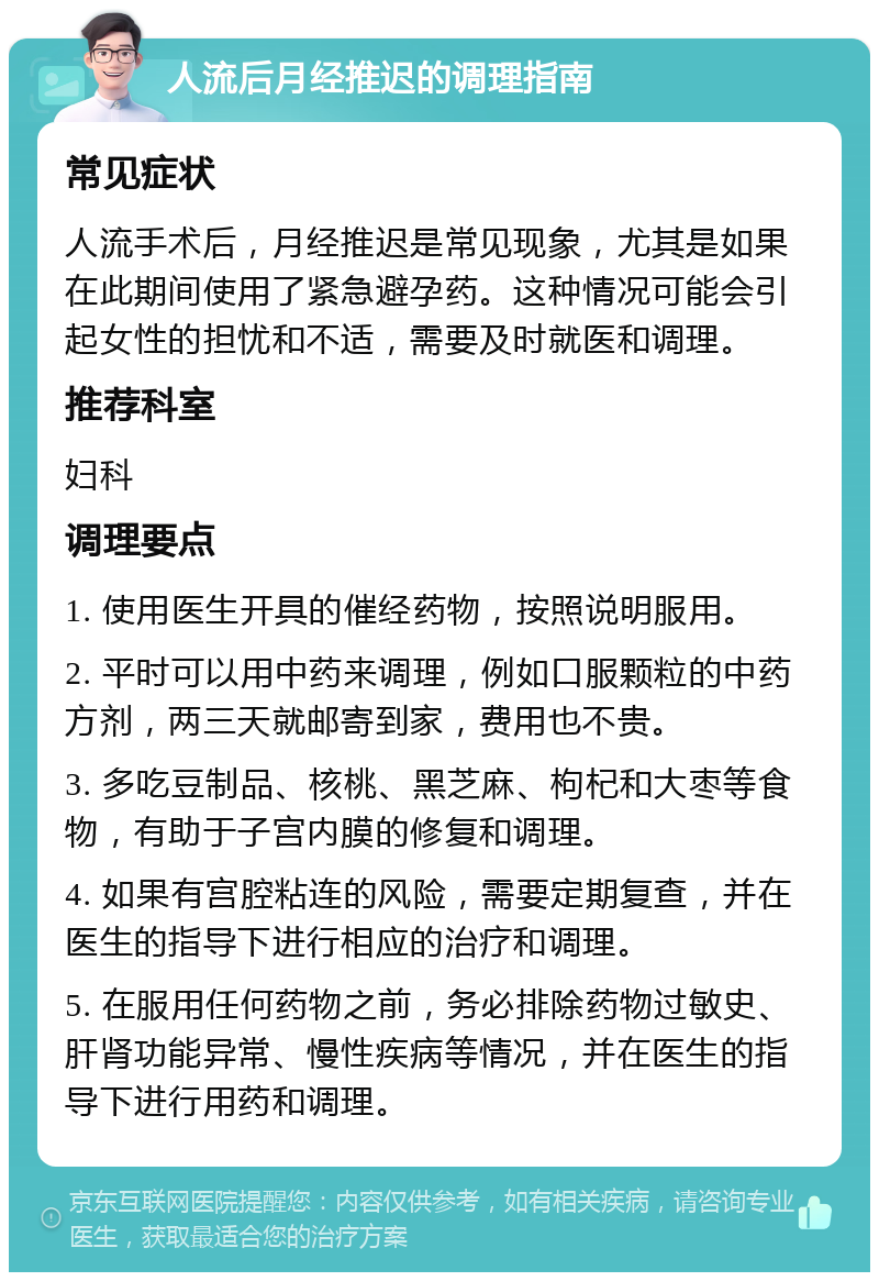 人流后月经推迟的调理指南 常见症状 人流手术后，月经推迟是常见现象，尤其是如果在此期间使用了紧急避孕药。这种情况可能会引起女性的担忧和不适，需要及时就医和调理。 推荐科室 妇科 调理要点 1. 使用医生开具的催经药物，按照说明服用。 2. 平时可以用中药来调理，例如口服颗粒的中药方剂，两三天就邮寄到家，费用也不贵。 3. 多吃豆制品、核桃、黑芝麻、枸杞和大枣等食物，有助于子宫内膜的修复和调理。 4. 如果有宫腔粘连的风险，需要定期复查，并在医生的指导下进行相应的治疗和调理。 5. 在服用任何药物之前，务必排除药物过敏史、肝肾功能异常、慢性疾病等情况，并在医生的指导下进行用药和调理。