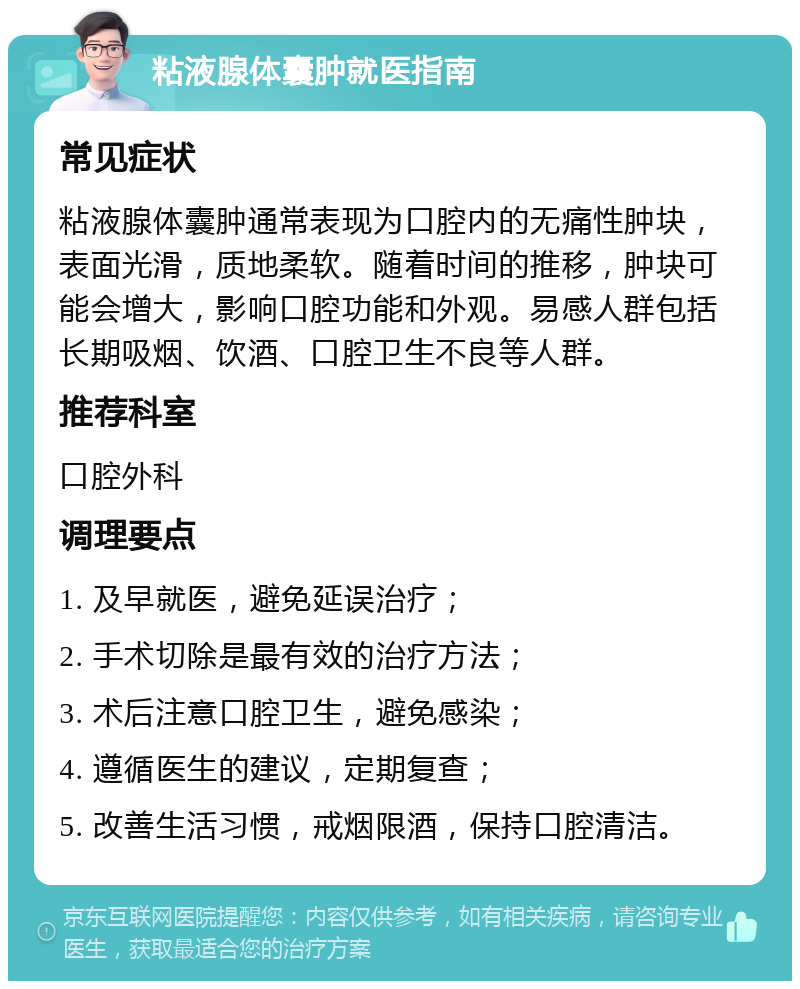 粘液腺体囊肿就医指南 常见症状 粘液腺体囊肿通常表现为口腔内的无痛性肿块，表面光滑，质地柔软。随着时间的推移，肿块可能会增大，影响口腔功能和外观。易感人群包括长期吸烟、饮酒、口腔卫生不良等人群。 推荐科室 口腔外科 调理要点 1. 及早就医，避免延误治疗； 2. 手术切除是最有效的治疗方法； 3. 术后注意口腔卫生，避免感染； 4. 遵循医生的建议，定期复查； 5. 改善生活习惯，戒烟限酒，保持口腔清洁。