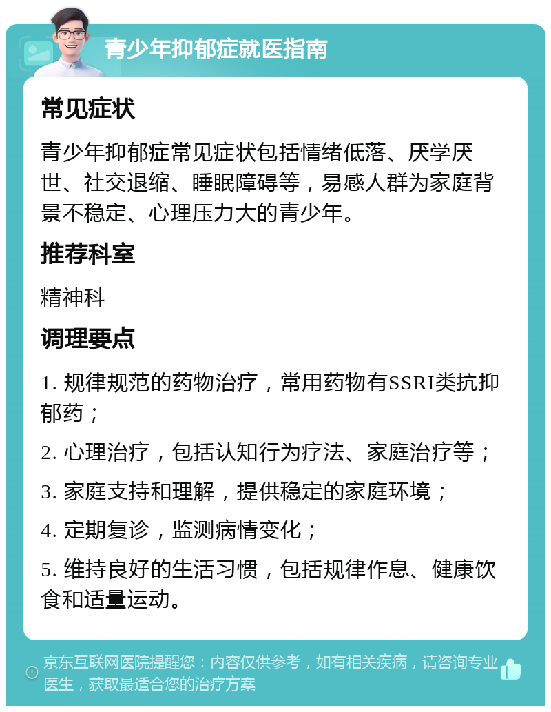 青少年抑郁症就医指南 常见症状 青少年抑郁症常见症状包括情绪低落、厌学厌世、社交退缩、睡眠障碍等，易感人群为家庭背景不稳定、心理压力大的青少年。 推荐科室 精神科 调理要点 1. 规律规范的药物治疗，常用药物有SSRI类抗抑郁药； 2. 心理治疗，包括认知行为疗法、家庭治疗等； 3. 家庭支持和理解，提供稳定的家庭环境； 4. 定期复诊，监测病情变化； 5. 维持良好的生活习惯，包括规律作息、健康饮食和适量运动。