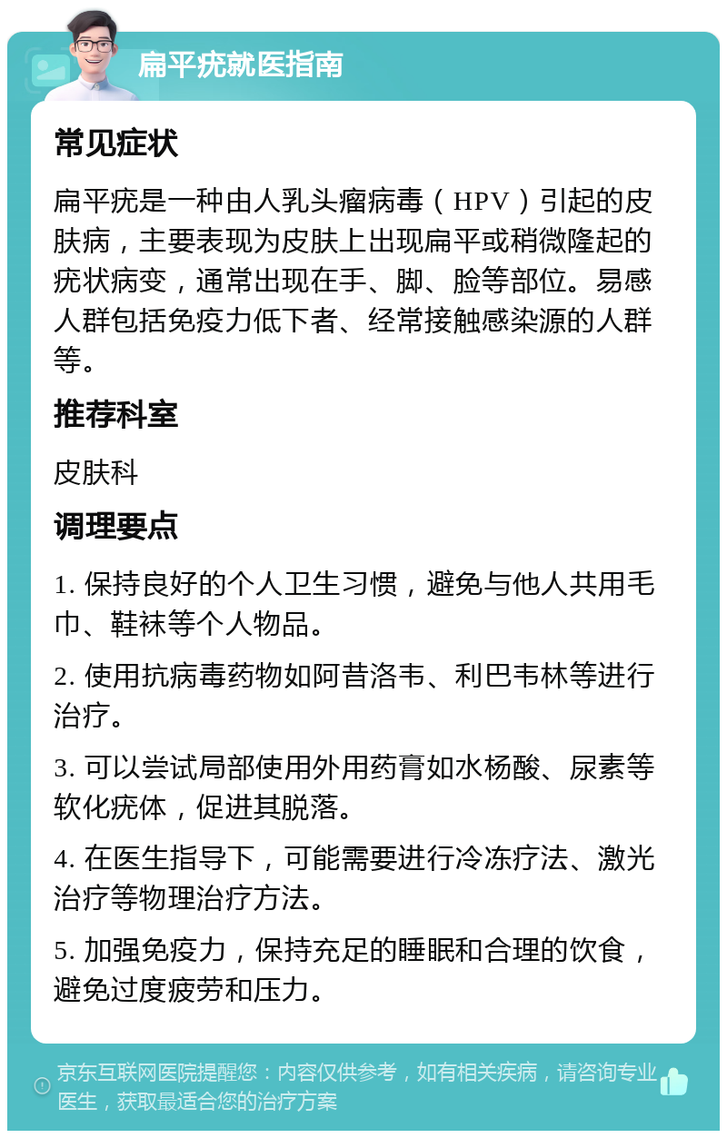 扁平疣就医指南 常见症状 扁平疣是一种由人乳头瘤病毒（HPV）引起的皮肤病，主要表现为皮肤上出现扁平或稍微隆起的疣状病变，通常出现在手、脚、脸等部位。易感人群包括免疫力低下者、经常接触感染源的人群等。 推荐科室 皮肤科 调理要点 1. 保持良好的个人卫生习惯，避免与他人共用毛巾、鞋袜等个人物品。 2. 使用抗病毒药物如阿昔洛韦、利巴韦林等进行治疗。 3. 可以尝试局部使用外用药膏如水杨酸、尿素等软化疣体，促进其脱落。 4. 在医生指导下，可能需要进行冷冻疗法、激光治疗等物理治疗方法。 5. 加强免疫力，保持充足的睡眠和合理的饮食，避免过度疲劳和压力。