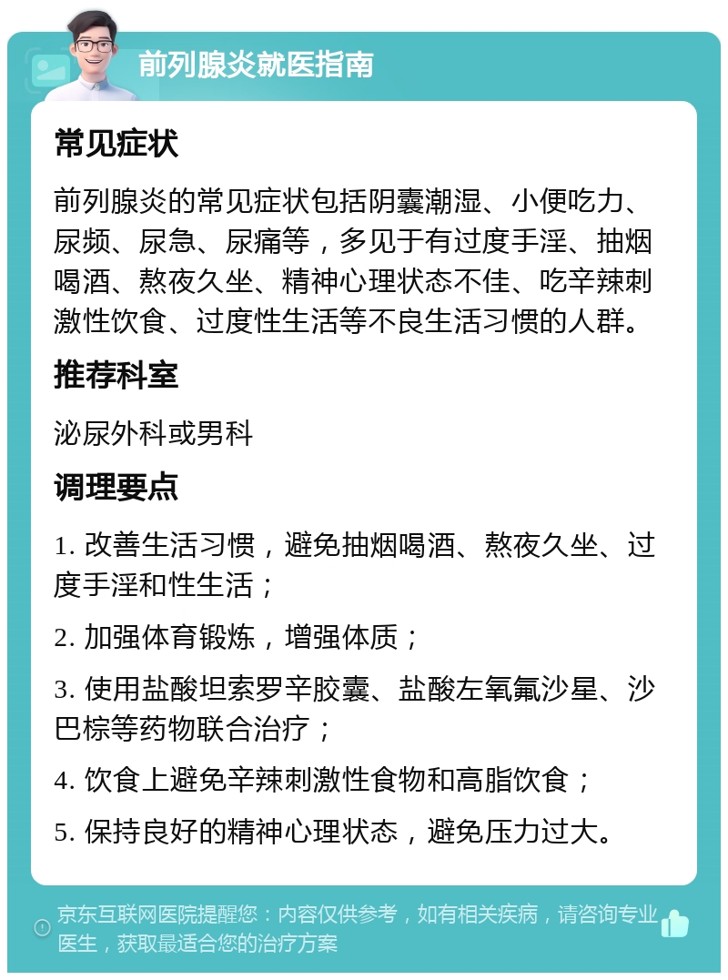 前列腺炎就医指南 常见症状 前列腺炎的常见症状包括阴囊潮湿、小便吃力、尿频、尿急、尿痛等，多见于有过度手淫、抽烟喝酒、熬夜久坐、精神心理状态不佳、吃辛辣刺激性饮食、过度性生活等不良生活习惯的人群。 推荐科室 泌尿外科或男科 调理要点 1. 改善生活习惯，避免抽烟喝酒、熬夜久坐、过度手淫和性生活； 2. 加强体育锻炼，增强体质； 3. 使用盐酸坦索罗辛胶囊、盐酸左氧氟沙星、沙巴棕等药物联合治疗； 4. 饮食上避免辛辣刺激性食物和高脂饮食； 5. 保持良好的精神心理状态，避免压力过大。