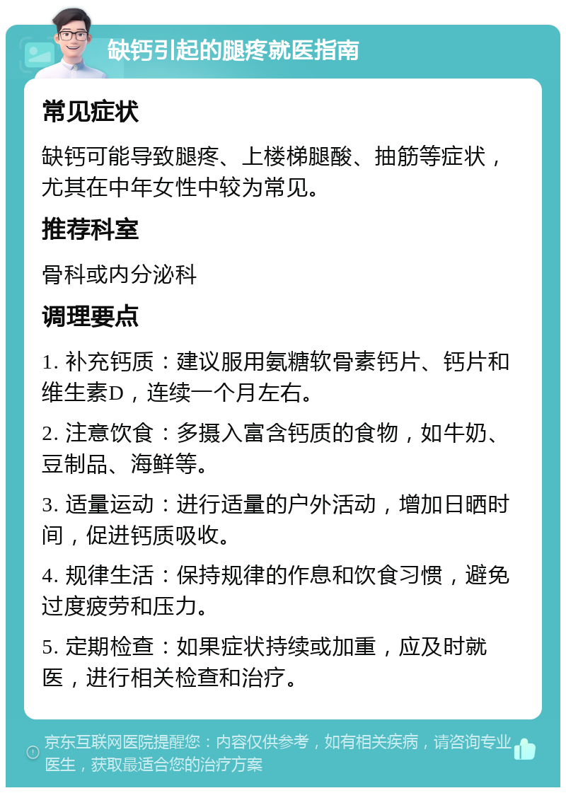 缺钙引起的腿疼就医指南 常见症状 缺钙可能导致腿疼、上楼梯腿酸、抽筋等症状，尤其在中年女性中较为常见。 推荐科室 骨科或内分泌科 调理要点 1. 补充钙质：建议服用氨糖软骨素钙片、钙片和维生素D，连续一个月左右。 2. 注意饮食：多摄入富含钙质的食物，如牛奶、豆制品、海鲜等。 3. 适量运动：进行适量的户外活动，增加日晒时间，促进钙质吸收。 4. 规律生活：保持规律的作息和饮食习惯，避免过度疲劳和压力。 5. 定期检查：如果症状持续或加重，应及时就医，进行相关检查和治疗。