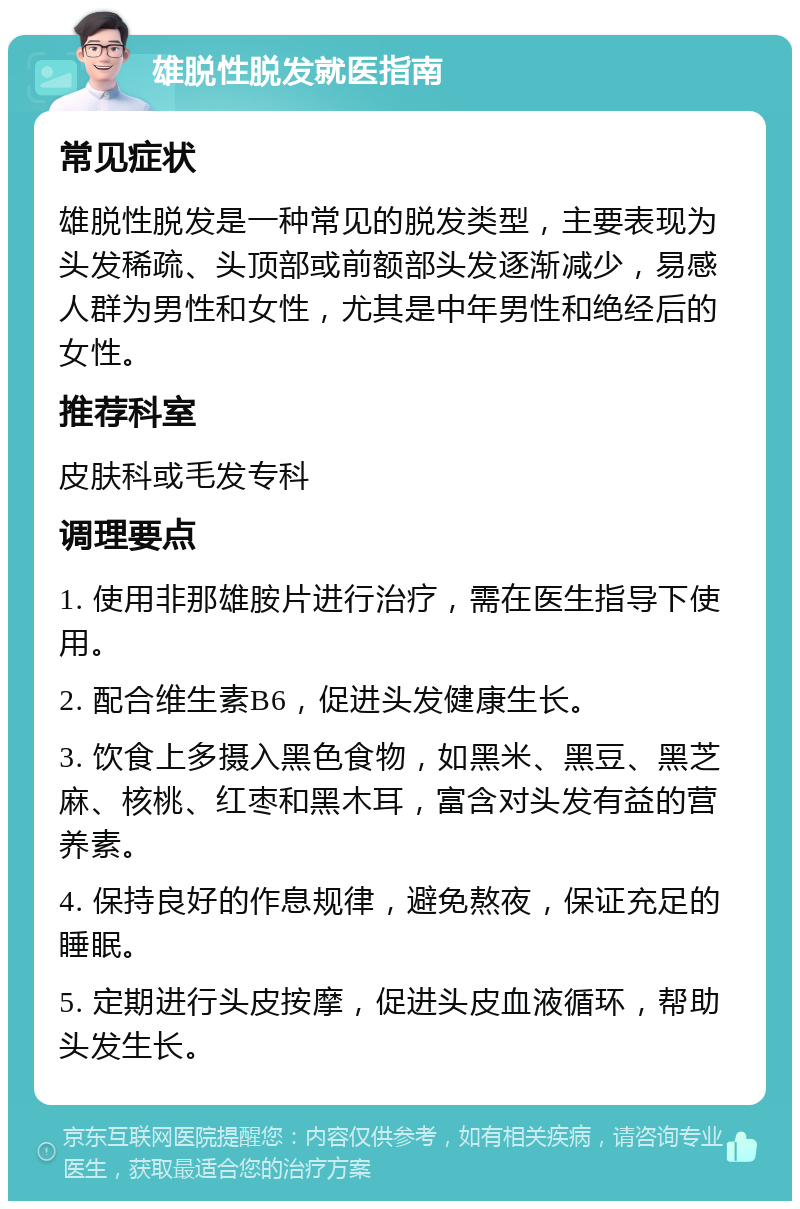 雄脱性脱发就医指南 常见症状 雄脱性脱发是一种常见的脱发类型，主要表现为头发稀疏、头顶部或前额部头发逐渐减少，易感人群为男性和女性，尤其是中年男性和绝经后的女性。 推荐科室 皮肤科或毛发专科 调理要点 1. 使用非那雄胺片进行治疗，需在医生指导下使用。 2. 配合维生素B6，促进头发健康生长。 3. 饮食上多摄入黑色食物，如黑米、黑豆、黑芝麻、核桃、红枣和黑木耳，富含对头发有益的营养素。 4. 保持良好的作息规律，避免熬夜，保证充足的睡眠。 5. 定期进行头皮按摩，促进头皮血液循环，帮助头发生长。