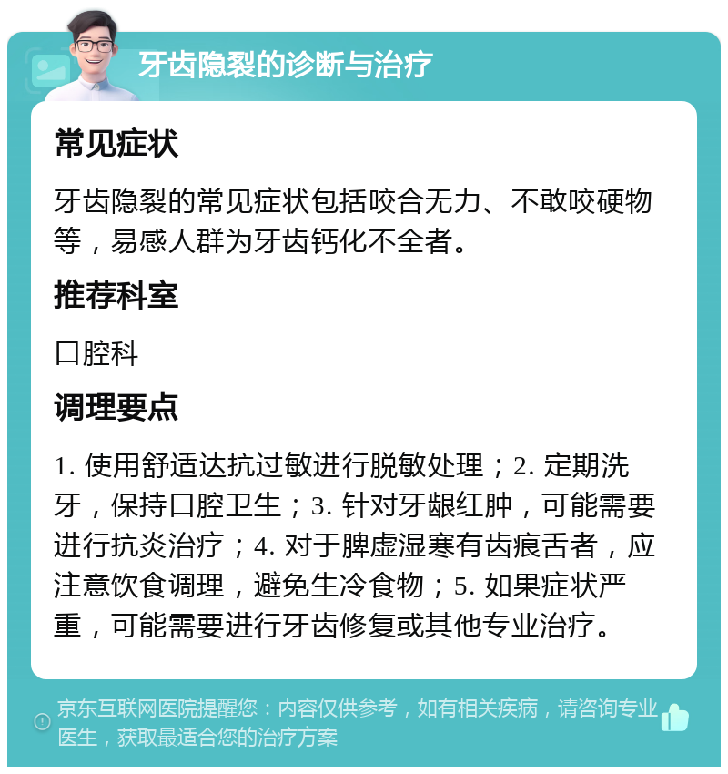 牙齿隐裂的诊断与治疗 常见症状 牙齿隐裂的常见症状包括咬合无力、不敢咬硬物等，易感人群为牙齿钙化不全者。 推荐科室 口腔科 调理要点 1. 使用舒适达抗过敏进行脱敏处理；2. 定期洗牙，保持口腔卫生；3. 针对牙龈红肿，可能需要进行抗炎治疗；4. 对于脾虚湿寒有齿痕舌者，应注意饮食调理，避免生冷食物；5. 如果症状严重，可能需要进行牙齿修复或其他专业治疗。