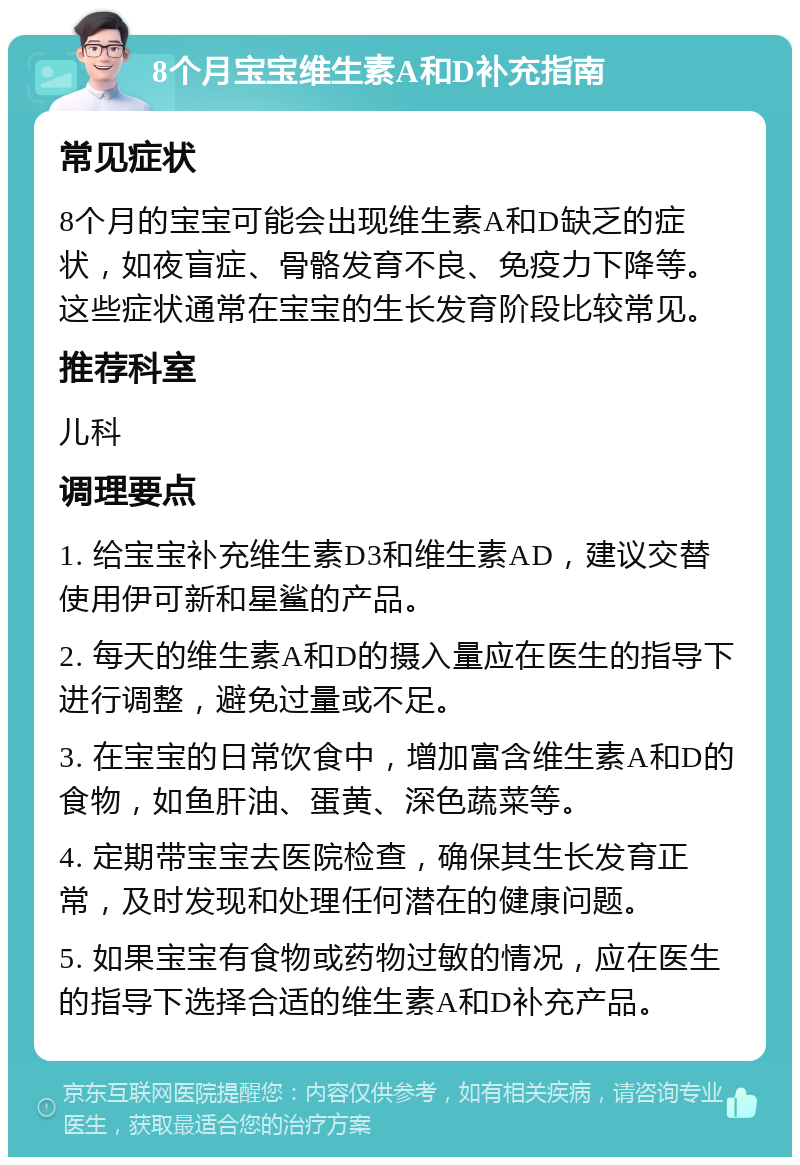 8个月宝宝维生素A和D补充指南 常见症状 8个月的宝宝可能会出现维生素A和D缺乏的症状，如夜盲症、骨骼发育不良、免疫力下降等。这些症状通常在宝宝的生长发育阶段比较常见。 推荐科室 儿科 调理要点 1. 给宝宝补充维生素D3和维生素AD，建议交替使用伊可新和星鲨的产品。 2. 每天的维生素A和D的摄入量应在医生的指导下进行调整，避免过量或不足。 3. 在宝宝的日常饮食中，增加富含维生素A和D的食物，如鱼肝油、蛋黄、深色蔬菜等。 4. 定期带宝宝去医院检查，确保其生长发育正常，及时发现和处理任何潜在的健康问题。 5. 如果宝宝有食物或药物过敏的情况，应在医生的指导下选择合适的维生素A和D补充产品。