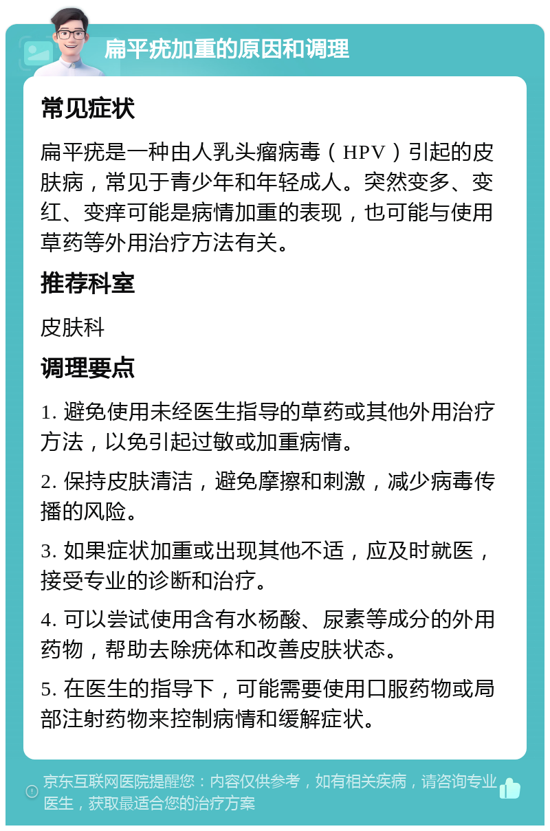 扁平疣加重的原因和调理 常见症状 扁平疣是一种由人乳头瘤病毒（HPV）引起的皮肤病，常见于青少年和年轻成人。突然变多、变红、变痒可能是病情加重的表现，也可能与使用草药等外用治疗方法有关。 推荐科室 皮肤科 调理要点 1. 避免使用未经医生指导的草药或其他外用治疗方法，以免引起过敏或加重病情。 2. 保持皮肤清洁，避免摩擦和刺激，减少病毒传播的风险。 3. 如果症状加重或出现其他不适，应及时就医，接受专业的诊断和治疗。 4. 可以尝试使用含有水杨酸、尿素等成分的外用药物，帮助去除疣体和改善皮肤状态。 5. 在医生的指导下，可能需要使用口服药物或局部注射药物来控制病情和缓解症状。