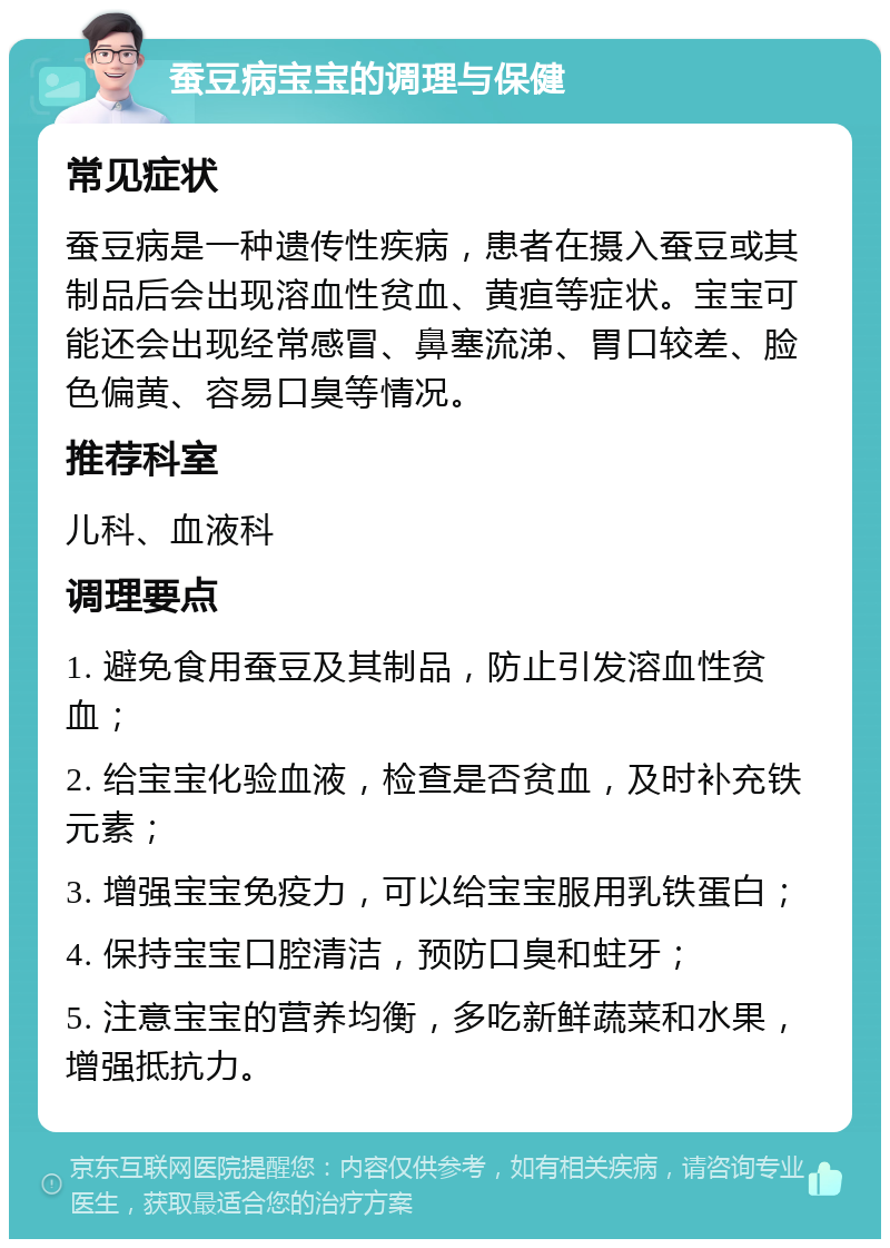 蚕豆病宝宝的调理与保健 常见症状 蚕豆病是一种遗传性疾病，患者在摄入蚕豆或其制品后会出现溶血性贫血、黄疸等症状。宝宝可能还会出现经常感冒、鼻塞流涕、胃口较差、脸色偏黄、容易口臭等情况。 推荐科室 儿科、血液科 调理要点 1. 避免食用蚕豆及其制品，防止引发溶血性贫血； 2. 给宝宝化验血液，检查是否贫血，及时补充铁元素； 3. 增强宝宝免疫力，可以给宝宝服用乳铁蛋白； 4. 保持宝宝口腔清洁，预防口臭和蛀牙； 5. 注意宝宝的营养均衡，多吃新鲜蔬菜和水果，增强抵抗力。