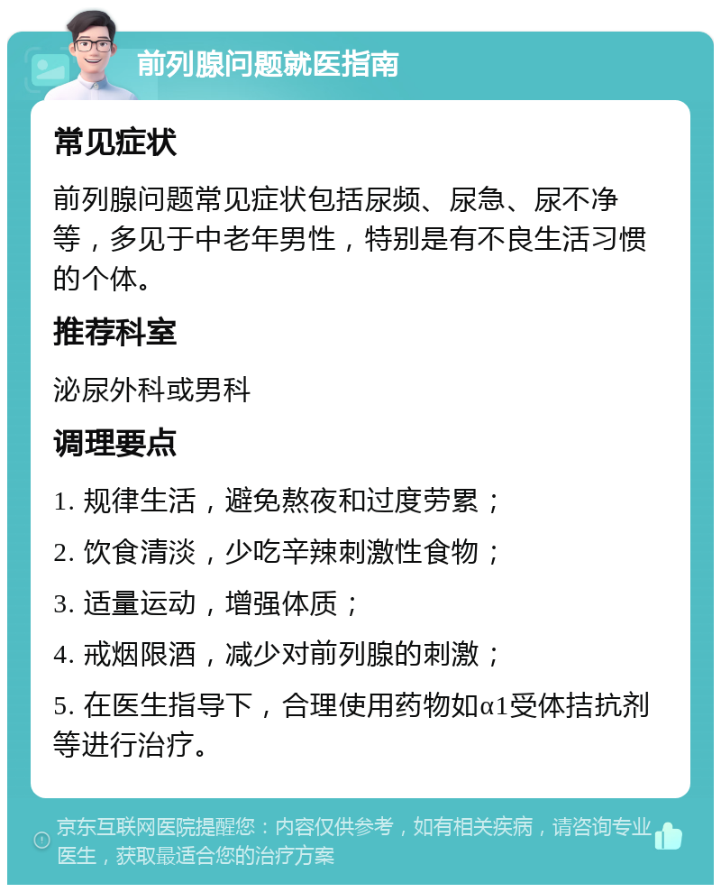 前列腺问题就医指南 常见症状 前列腺问题常见症状包括尿频、尿急、尿不净等，多见于中老年男性，特别是有不良生活习惯的个体。 推荐科室 泌尿外科或男科 调理要点 1. 规律生活，避免熬夜和过度劳累； 2. 饮食清淡，少吃辛辣刺激性食物； 3. 适量运动，增强体质； 4. 戒烟限酒，减少对前列腺的刺激； 5. 在医生指导下，合理使用药物如α1受体拮抗剂等进行治疗。