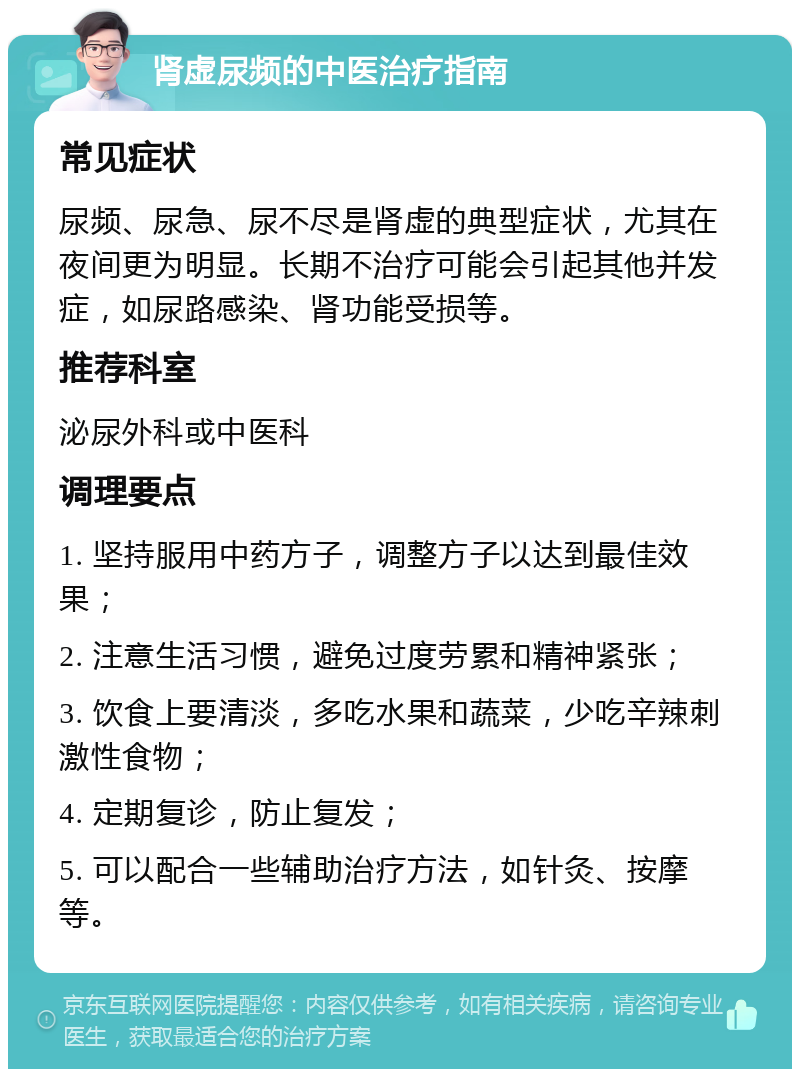 肾虚尿频的中医治疗指南 常见症状 尿频、尿急、尿不尽是肾虚的典型症状，尤其在夜间更为明显。长期不治疗可能会引起其他并发症，如尿路感染、肾功能受损等。 推荐科室 泌尿外科或中医科 调理要点 1. 坚持服用中药方子，调整方子以达到最佳效果； 2. 注意生活习惯，避免过度劳累和精神紧张； 3. 饮食上要清淡，多吃水果和蔬菜，少吃辛辣刺激性食物； 4. 定期复诊，防止复发； 5. 可以配合一些辅助治疗方法，如针灸、按摩等。