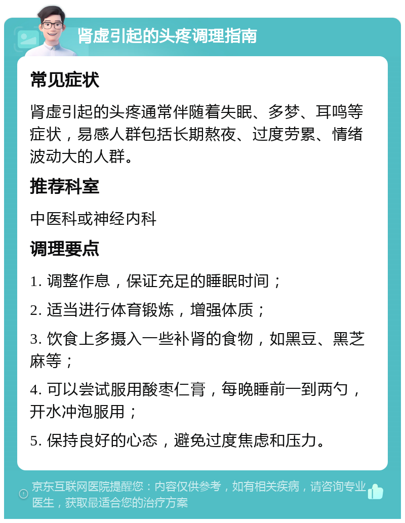 肾虚引起的头疼调理指南 常见症状 肾虚引起的头疼通常伴随着失眠、多梦、耳鸣等症状，易感人群包括长期熬夜、过度劳累、情绪波动大的人群。 推荐科室 中医科或神经内科 调理要点 1. 调整作息，保证充足的睡眠时间； 2. 适当进行体育锻炼，增强体质； 3. 饮食上多摄入一些补肾的食物，如黑豆、黑芝麻等； 4. 可以尝试服用酸枣仁膏，每晚睡前一到两勺，开水冲泡服用； 5. 保持良好的心态，避免过度焦虑和压力。