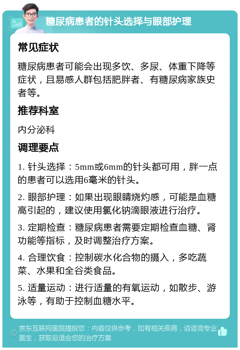 糖尿病患者的针头选择与眼部护理 常见症状 糖尿病患者可能会出现多饮、多尿、体重下降等症状，且易感人群包括肥胖者、有糖尿病家族史者等。 推荐科室 内分泌科 调理要点 1. 针头选择：5mm或6mm的针头都可用，胖一点的患者可以选用6毫米的针头。 2. 眼部护理：如果出现眼睛烧灼感，可能是血糖高引起的，建议使用氯化钠滴眼液进行治疗。 3. 定期检查：糖尿病患者需要定期检查血糖、肾功能等指标，及时调整治疗方案。 4. 合理饮食：控制碳水化合物的摄入，多吃蔬菜、水果和全谷类食品。 5. 适量运动：进行适量的有氧运动，如散步、游泳等，有助于控制血糖水平。