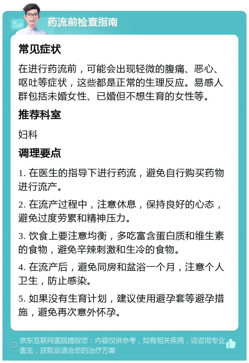 药流前检查指南 常见症状 在进行药流前，可能会出现轻微的腹痛、恶心、呕吐等症状，这些都是正常的生理反应。易感人群包括未婚女性、已婚但不想生育的女性等。 推荐科室 妇科 调理要点 1. 在医生的指导下进行药流，避免自行购买药物进行流产。 2. 在流产过程中，注意休息，保持良好的心态，避免过度劳累和精神压力。 3. 饮食上要注意均衡，多吃富含蛋白质和维生素的食物，避免辛辣刺激和生冷的食物。 4. 在流产后，避免同房和盆浴一个月，注意个人卫生，防止感染。 5. 如果没有生育计划，建议使用避孕套等避孕措施，避免再次意外怀孕。