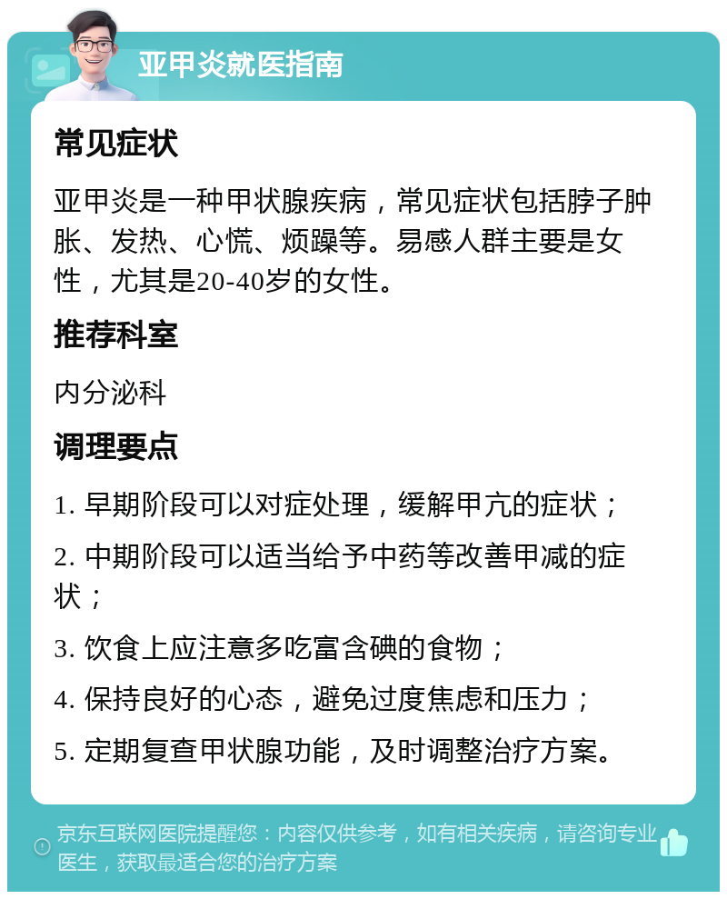 亚甲炎就医指南 常见症状 亚甲炎是一种甲状腺疾病，常见症状包括脖子肿胀、发热、心慌、烦躁等。易感人群主要是女性，尤其是20-40岁的女性。 推荐科室 内分泌科 调理要点 1. 早期阶段可以对症处理，缓解甲亢的症状； 2. 中期阶段可以适当给予中药等改善甲减的症状； 3. 饮食上应注意多吃富含碘的食物； 4. 保持良好的心态，避免过度焦虑和压力； 5. 定期复查甲状腺功能，及时调整治疗方案。